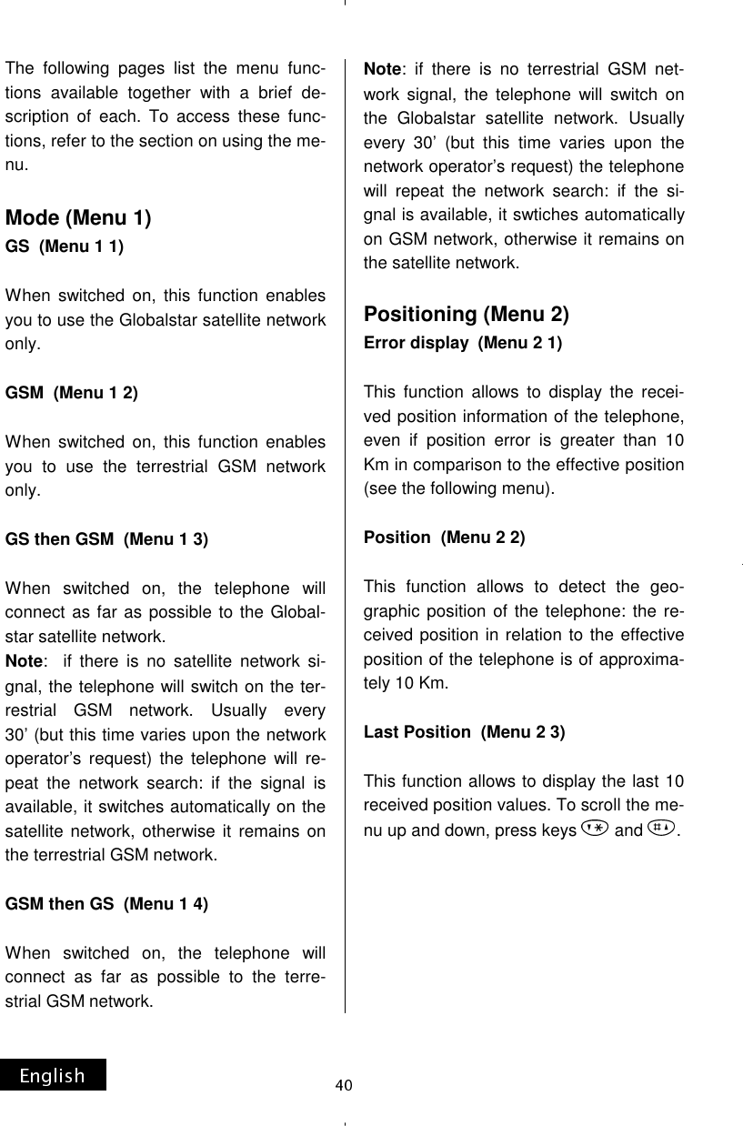 The following pages list the menu func-tions available together with a brief de-scription of each. To access these func-tions, refer to the section on using the me-nu.  Mode (Menu 1) GS  (Menu 1 1)  When switched on, this function enables you to use the Globalstar satellite network only.  GSM  (Menu 1 2)  When switched on, this function enables you to use the terrestrial GSM network only.  GS then GSM  (Menu 1 3)  When switched on, the telephone will connect as far as possible to the Global-star satellite network. Note:  if there is no satellite network si-gnal, the telephone will switch on the ter-restrial GSM network. Usually every 30’ (but this time varies upon the network operator’s request) the telephone will re-peat the network search: if the signal is available, it switches automatically on the satellite network, otherwise it remains on the terrestrial GSM network.  GSM then GS  (Menu 1 4)  When switched on, the telephone will connect as far as possible to the terre-strial GSM network. Note: if there is no terrestrial GSM net-work signal, the telephone will switch on the Globalstar satellite network. Usually every 30’ (but this time varies upon the network operator’s request) the telephone will repeat the network search: if the si-gnal is available, it swtiches automatically on GSM network, otherwise it remains on the satellite network.  Positioning (Menu 2) Error display  (Menu 2 1)  This function allows to display the recei-ved position information of the telephone, even if position error is greater than 10 Km in comparison to the effective position (see the following menu).  Position  (Menu 2 2)  This function allows to detect the geo-graphic position of the telephone: the re-ceived position in relation to the effective position of the telephone is of approxima-tely 10 Km.  Last Position  (Menu 2 3)  This function allows to display the last 10 received position values. To scroll the me-nu up and down, press keys   and  .        