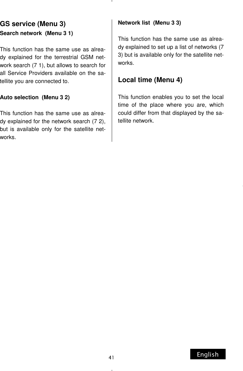 GS service (Menu 3) Search network  (Menu 3 1)  This function has the same use as alrea-dy explained for the terrestrial GSM net-work search (7 1), but allows to search for all Service Providers available on the sa-tellite you are connected to.  Auto selection  (Menu 3 2)  This function has the same use as alrea-dy explained for the network search (7 2), but is available only for the satellite net-works. Network list  (Menu 3 3)  This function has the same use as alrea-dy explained to set up a list of networks (7 3) but is available only for the satellite net-works.  Local time (Menu 4)  This function enables you to set the local time of the place where you are, which could differ from that displayed by the sa-tellite network. 