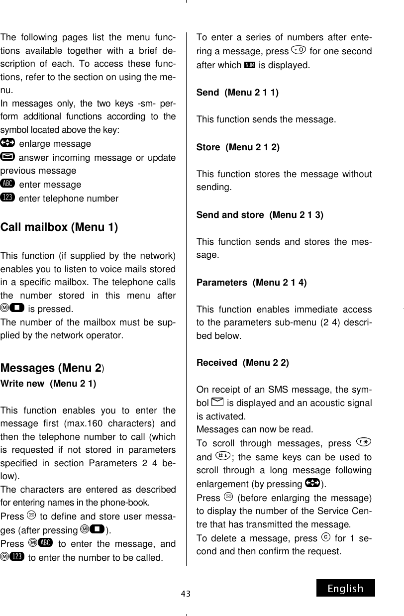 The following pages list the menu func-tions available together with a brief de-scription of each. To access these func-tions, refer to the section on using the me-nu. In messages only, the two keys -sm- per-form additional functions according to the symbol located above the key: enlarge message answer incoming message or update previous message enter message  enter telephone number  Call mailbox (Menu 1)  This function (if supplied by the network) enables you to listen to voice mails stored in a specific mailbox. The telephone calls the number stored in this menu after  is pressed. The number of the mailbox must be sup-plied by the network operator.  Messages (Menu 2) Write new  (Menu 2 1)  This function enables you to enter the message first (max.160 characters) and then the telephone number to call (which is requested if not stored in parameters specified in section Parameters 2 4 be-low). The characters are entered as described for entering names in the phone-book. Press   to define and store user messa-ges (after pressing  ). Press   to enter the message, and  to enter the number to be called. To enter a series of numbers after ente-ring a message, press   for one second after which   is displayed.  Send  (Menu 2 1 1)  This function sends the message.  Store  (Menu 2 1 2)  This function stores the message without sending.  Send and store  (Menu 2 1 3)  This function sends and stores the mes-sage.  Parameters  (Menu 2 1 4)  This function enables immediate access to the parameters sub-menu (2 4) descri-bed below.  Received  (Menu 2 2)  On receipt of an SMS message, the sym-bol   is displayed and an acoustic signal is activated. Messages can now be read.  To scroll through messages, press and  ; the same keys can be used to scroll through a long message following enlargement (by pressing  ). Press   (before enlarging the message) to display the number of the Service Cen-tre that has transmitted the message. To delete a message, press   for 1 se-cond and then confirm the request. 