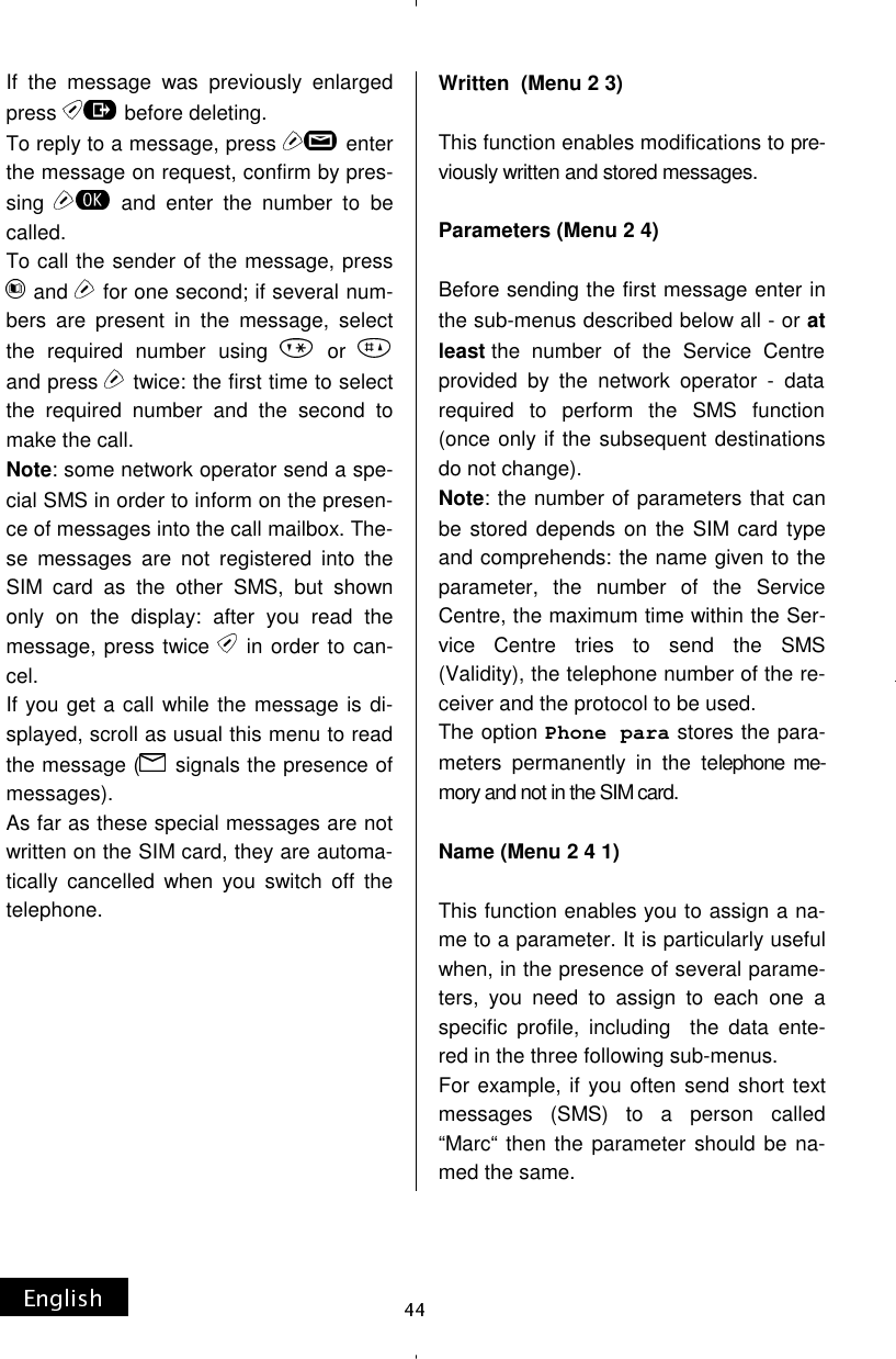 If the message was previously enlarged press   before deleting. To reply to a message, press   enter the message on request, confirm by pres-sing   and enter the number to be called. To call the sender of the message, press  and   for one second; if several num-bers are present in the message, select the required number using   or and press   twice: the first time to select the required number and the second to make the call. Note: some network operator send a spe-cial SMS in order to inform on the presen-ce of messages into the call mailbox. The-se messages are not registered into the SIM card as the other SMS, but shown only on the display: after you read the message, press twice   in order to can-cel. If you get a call while the message is di-splayed, scroll as usual this menu to read the message (  signals the presence of messages). As far as these special messages are not written on the SIM card, they are automa-tically cancelled when you switch off the telephone.          Written  (Menu 2 3)  This function enables modifications to pre-viously written and stored messages.  Parameters (Menu 2 4)  Before sending the first message enter in the sub-menus described below all - or at least the number of the Service Centre provided by the network operator - data required to perform the SMS function (once only if the subsequent destinations do not change). Note: the number of parameters that can be stored depends on the SIM card type and comprehends: the name given to the parameter, the number of the Service Centre, the maximum time within the Ser-vice Centre tries to send the SMS (Validity), the telephone number of the re-ceiver and the protocol to be used. The option Phone para stores the para-meters permanently in the telephone me-mory and not in the SIM card.  Name (Menu 2 4 1)  This function enables you to assign a na-me to a parameter. It is particularly useful when, in the presence of several parame-ters, you need to assign to each one a specific profile, including  the data ente-red in the three following sub-menus. For example, if you often send short text messages (SMS) to a person called “Marc“ then the parameter should be na-med the same. 