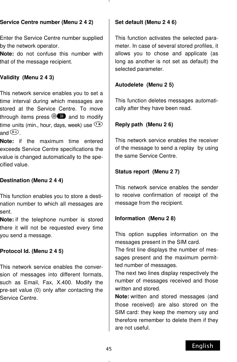 Service Centre number (Menu 2 4 2)  Enter the Service Centre number supplied by the network operator. Note: do not confuse this number with that of the message recipient.  Validity  (Menu 2 4 3)  This network service enables you to set a time interval during which messages are stored at the Service Centre. To move through items press   and to modify time units (min., hour, days, week) use   and  . Note: if the maximum time entered exceeds Service Centre specifications the value is changed automatically to the spe-cified value.  Destination (Menu 2 4 4)  This function enables you to store a desti-nation number to which all messages are sent. Note: if the telephone number is stored there it will not be requested every time you send a message.  Protocol Id. (Menu 2 4 5)  This network service enables the conver-sion of messages into different formats, such as Email, Fax, X.400. Modify the pre-set value (0) only after contacting the Service Centre.    Set default (Menu 2 4 6)  This function activates the selected para-meter. In case of several stored profiles, it allows you to chose and applicate (as long as another is not set as default) the selected parameter.  Autodelete  (Menu 2 5)  This function deletes messages automati-cally after they have been read.  Reply path  (Menu 2 6)  This network service enables the receiver of the message to send a replay  by using the same Service Centre.  Status report  (Menu 2 7)  This network service enables the sender to receive confirmation of receipt of the message from the recipient.  Information  (Menu 2 8)  This option supplies information on the messages present in the SIM card. The first line displays the number of mes-sages present and the maximum permit-ted number of messages. The next two lines display respectively the number of messages received and those written and stored. Note: written and stored messages (and those received) are also stored on the SIM card: they keep the memory usy and therefore remember to delete them if they are not useful. 