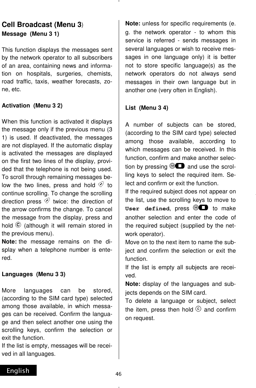 Cell Broadcast (Menu 3) Message  (Menu 3 1)  This function displays the messages sent by the network operator to all subscribers of an area, containing news and informa-tion on hospitals, surgeries, chemists, road traffic, taxis, weather forecasts, zo-ne, etc.  Activation  (Menu 3 2)  When this function is activated it displays the message only if the previous menu (3 1) is used. If deactivated, the messages are not displayed. If the automatic display is activated the messages are displayed on the first two lines of the display, provi-ded that the telephone is not being used. To scroll through remaining messages be-low the two lines, press and hold   to continue scrolling. To change the scrolling direction press   twice: the direction of the arrow confirms the change. To cancel the message from the display, press and hold   (although it will remain stored in the previous menu). Note: the message remains on the di-splay when a telephone number is ente-red.  Languages  (Menu 3 3)  More languages can be stored, (according to the SIM card type) selected among those available, in which messa-ges can be received. Confirm the langua-ge and then select another one using the scrolling keys, confirm the selection or exit the function. If the list is empty, messages will be recei-ved in all languages. Note: unless for specific requirements (e.g. the network operator - to whom this service is referred - sends messages in several languages or wish to receive mes-sages in one language only) it is better not to store specific language(s) as the network operators do not always send messages in their own language but in another one (very often in English).  List  (Menu 3 4)  A number of subjects can be stored, (according to the SIM card type) selected among those available, according to which messages can be received. In this function, confirm and make another selec-tion by pressing   and use the scrol-ling keys to select the required item. Se-lect and confirm or exit the function. If the required subject does not appear on the list, use the scrolling keys to move to User defined, press   to make another selection and enter the code of the required subject (supplied by the net-work operator). Move on to the next item to name the sub-ject and confirm the selection or exit the function. If the list is empty all subjects are recei-ved. Note: display of the languages and sub-jects depends on the SIM card. To delete a language or subject, select the item, press then hold   and confirm on request. 