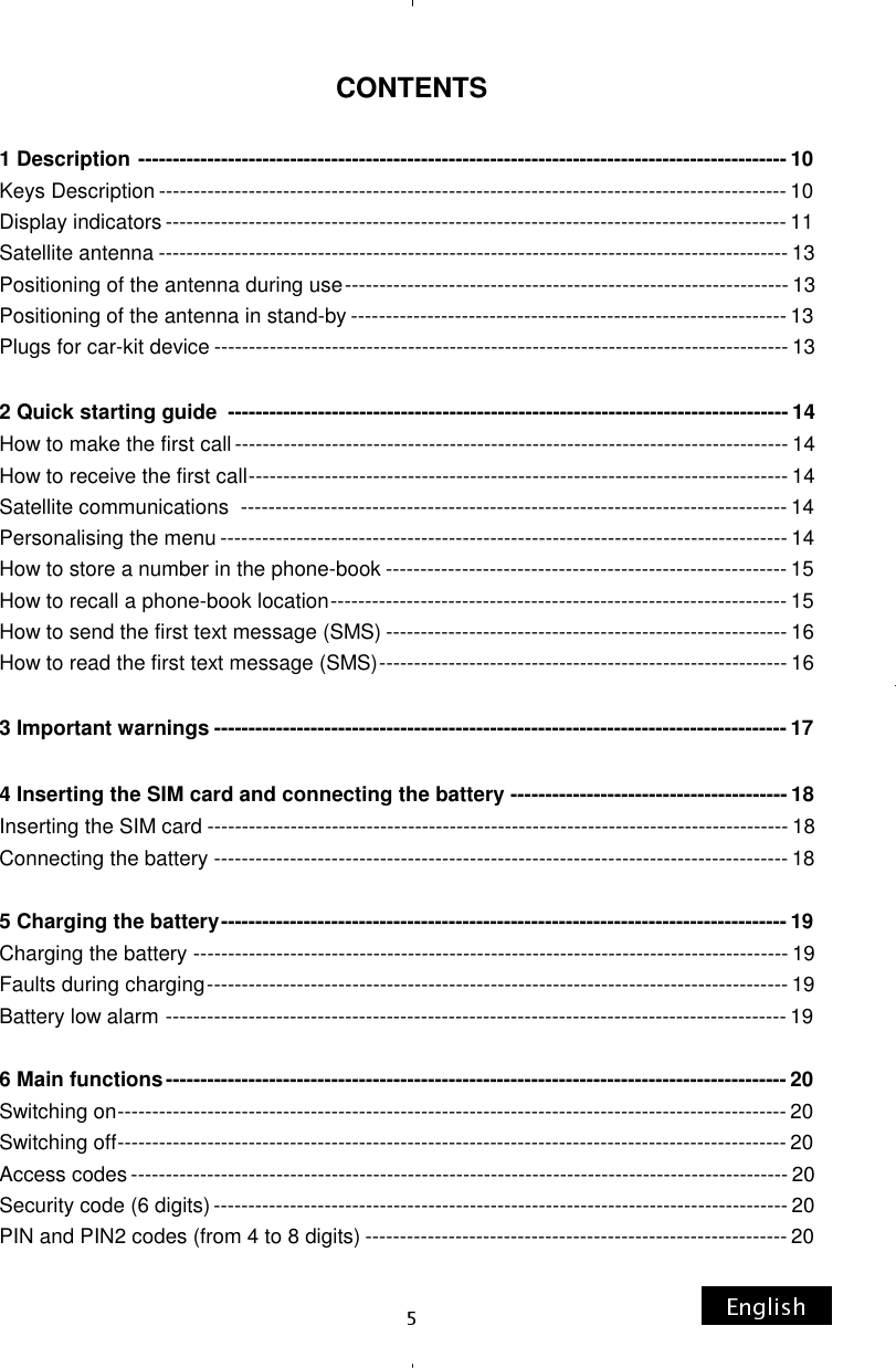 CONTENTS  1 Description  ---------------------------------------------------------------------------------------------- 10 Keys Description ------------------------------------------------------------------------------------------- 10 Display indicators ------------------------------------------------------------------------------------------ 11 Satellite antenna ------------------------------------------------------------------------------------------- 13 Positioning of the antenna during use ---------------------------------------------------------------- 13 Positioning of the antenna in stand-by --------------------------------------------------------------- 13 Plugs for car-kit device ----------------------------------------------------------------------------------- 13  2 Quick starting guide  --------------------------------------------------------------------------------- 14 How to make the first call -------------------------------------------------------------------------------- 14 How to receive the first call ------------------------------------------------------------------------------ 14 Satellite communications  ------------------------------------------------------------------------------- 14 Personalising the menu ---------------------------------------------------------------------------------- 14 How to store a number in the phone-book ---------------------------------------------------------- 15 How to recall a phone-book location ------------------------------------------------------------------ 15 How to send the first text message (SMS) ---------------------------------------------------------- 16 How to read the first text message (SMS) ----------------------------------------------------------- 16  3 Important warnings -----------------------------------------------------------------------------------17  4 Inserting the SIM card and connecting the battery  ---------------------------------------- 18 Inserting the SIM card ------------------------------------------------------------------------------------ 18 Connecting the battery ----------------------------------------------------------------------------------- 18  5 Charging the battery ---------------------------------------------------------------------------------- 19 Charging the battery -------------------------------------------------------------------------------------- 19 Faults during charging ------------------------------------------------------------------------------------ 19 Battery low alarm ------------------------------------------------------------------------------------------ 19  6 Main functions ------------------------------------------------------------------------------------------ 20 Switching on ------------------------------------------------------------------------------------------------- 20 Switching off ------------------------------------------------------------------------------------------------- 20 Access codes ----------------------------------------------------------------------------------------------- 20 Security code (6 digits) ----------------------------------------------------------------------------------- 20 PIN and PIN2 codes (from 4 to 8 digits) ------------------------------------------------------------- 20 