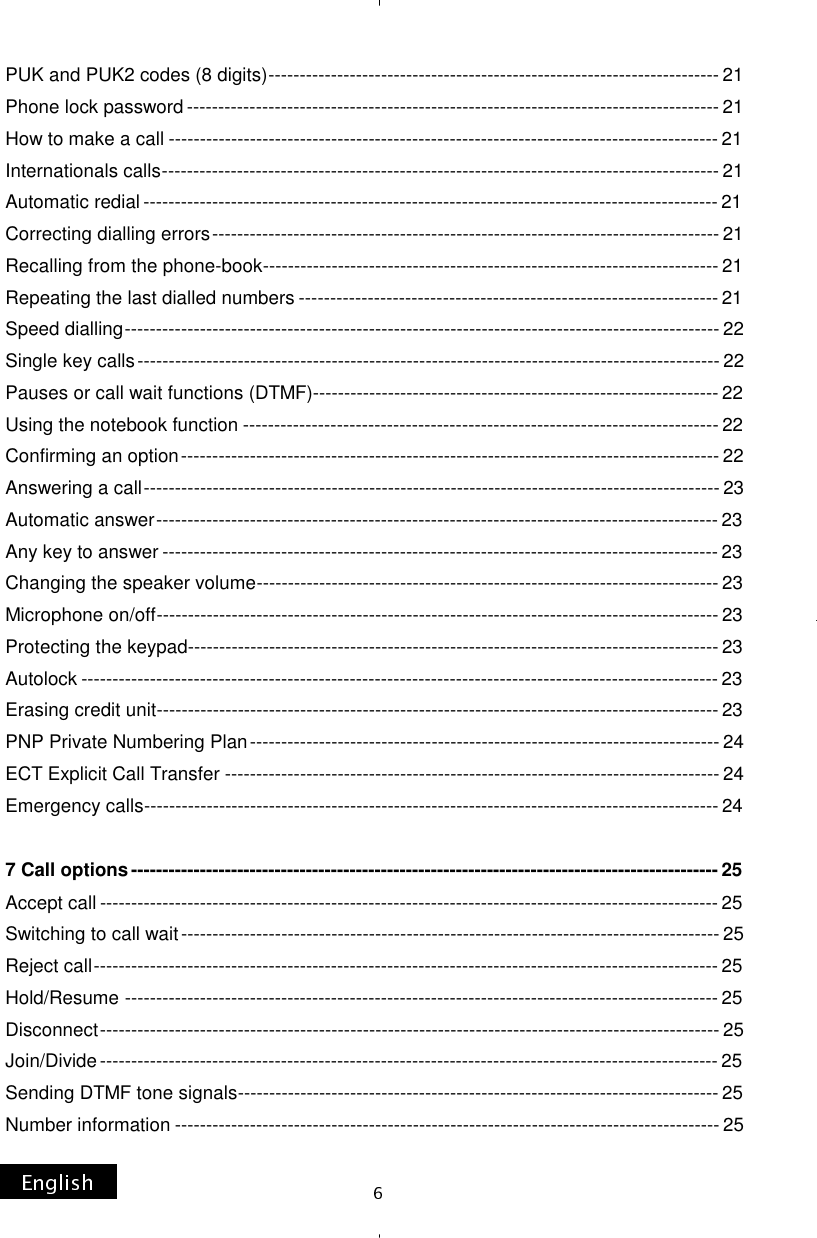 PUK and PUK2 codes (8 digits) ------------------------------------------------------------------------ 21 Phone lock password ------------------------------------------------------------------------------------- 21 How to make a call ---------------------------------------------------------------------------------------- 21 Internationals calls ----------------------------------------------------------------------------------------- 21 Automatic redial -------------------------------------------------------------------------------------------- 21 Correcting dialling errors --------------------------------------------------------------------------------- 21 Recalling from the phone-book ------------------------------------------------------------------------- 21 Repeating the last dialled numbers ------------------------------------------------------------------- 21 Speed dialling ----------------------------------------------------------------------------------------------- 22 Single key calls --------------------------------------------------------------------------------------------- 22 Pauses or call wait functions (DTMF) ----------------------------------------------------------------- 22 Using the notebook function ---------------------------------------------------------------------------- 22 Confirming an option -------------------------------------------------------------------------------------- 22 Answering a call -------------------------------------------------------------------------------------------- 23 Automatic answer ------------------------------------------------------------------------------------------ 23 Any key to answer ----------------------------------------------------------------------------------------- 23 Changing the speaker volume -------------------------------------------------------------------------- 23 Microphone on/off ------------------------------------------------------------------------------------------ 23 Protecting the keypad ------------------------------------------------------------------------------------- 23 Autolock ------------------------------------------------------------------------------------------------------ 23 Erasing credit unit ------------------------------------------------------------------------------------------ 23 PNP Private Numbering Plan --------------------------------------------------------------------------- 24 ECT Explicit Call Transfer ------------------------------------------------------------------------------- 24 Emergency calls -------------------------------------------------------------------------------------------- 24  7 Call options ---------------------------------------------------------------------------------------------- 25 Accept call --------------------------------------------------------------------------------------------------- 25 Switching to call wait -------------------------------------------------------------------------------------- 25 Reject call ---------------------------------------------------------------------------------------------------- 25 Hold/Resume ----------------------------------------------------------------------------------------------- 25 Disconnect --------------------------------------------------------------------------------------------------- 25 Join/Divide --------------------------------------------------------------------------------------------------- 25 Sending DTMF tone signals ----------------------------------------------------------------------------- 25 Number information --------------------------------------------------------------------------------------- 25 