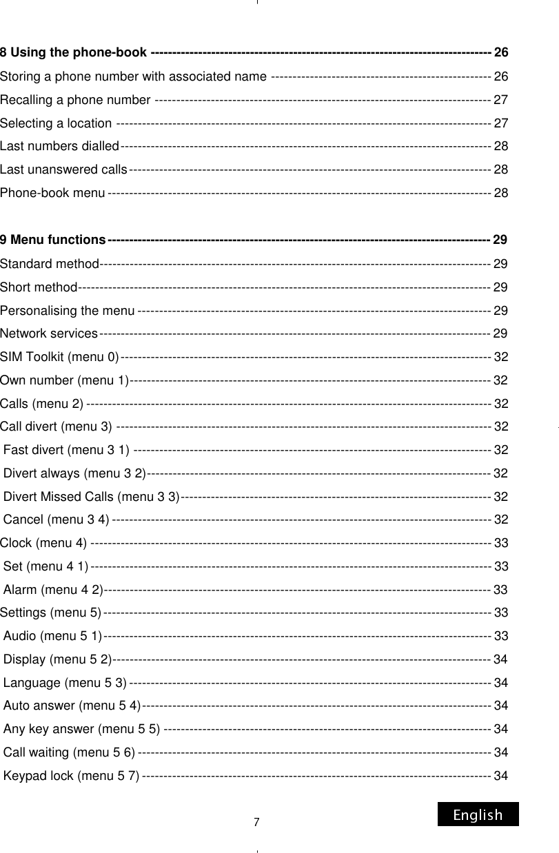 8 Using the phone-book ------------------------------------------------------------------------------- 26 Storing a phone number with associated name --------------------------------------------------- 26 Recalling a phone number ------------------------------------------------------------------------------ 27 Selecting a location --------------------------------------------------------------------------------------- 27 Last numbers dialled -------------------------------------------------------------------------------------- 28 Last unanswered calls ------------------------------------------------------------------------------------ 28 Phone-book menu ----------------------------------------------------------------------------------------- 28  9 Menu functions ----------------------------------------------------------------------------------------- 29 Standard method ------------------------------------------------------------------------------------------- 29 Short method ------------------------------------------------------------------------------------------------ 29 Personalising the menu ---------------------------------------------------------------------------------- 29 Network services ------------------------------------------------------------------------------------------- 29 SIM Toolkit (menu 0) -------------------------------------------------------------------------------------- 32 Own number (menu 1) ------------------------------------------------------------------------------------ 32 Calls (menu 2) ---------------------------------------------------------------------------------------------- 32 Call divert (menu 3) --------------------------------------------------------------------------------------- 32  Fast divert (menu 3 1) ----------------------------------------------------------------------------------- 32  Divert always (menu 3 2) -------------------------------------------------------------------------------- 32  Divert Missed Calls (menu 3 3) ------------------------------------------------------------------------ 32  Cancel (menu 3 4) ---------------------------------------------------------------------------------------- 32 Clock (menu 4) --------------------------------------------------------------------------------------------- 33  Set (menu 4 1) --------------------------------------------------------------------------------------------- 33  Alarm (menu 4 2) ------------------------------------------------------------------------------------------ 33 Settings (menu 5) ------------------------------------------------------------------------------------------ 33  Audio (menu 5 1) ------------------------------------------------------------------------------------------ 33  Display (menu 5 2) ---------------------------------------------------------------------------------------- 34  Language (menu 5 3) ------------------------------------------------------------------------------------ 34  Auto answer (menu 5 4) --------------------------------------------------------------------------------- 34  Any key answer (menu 5 5) ---------------------------------------------------------------------------- 34  Call waiting (menu 5 6) ---------------------------------------------------------------------------------- 34  Keypad lock (menu 5 7) --------------------------------------------------------------------------------- 34 