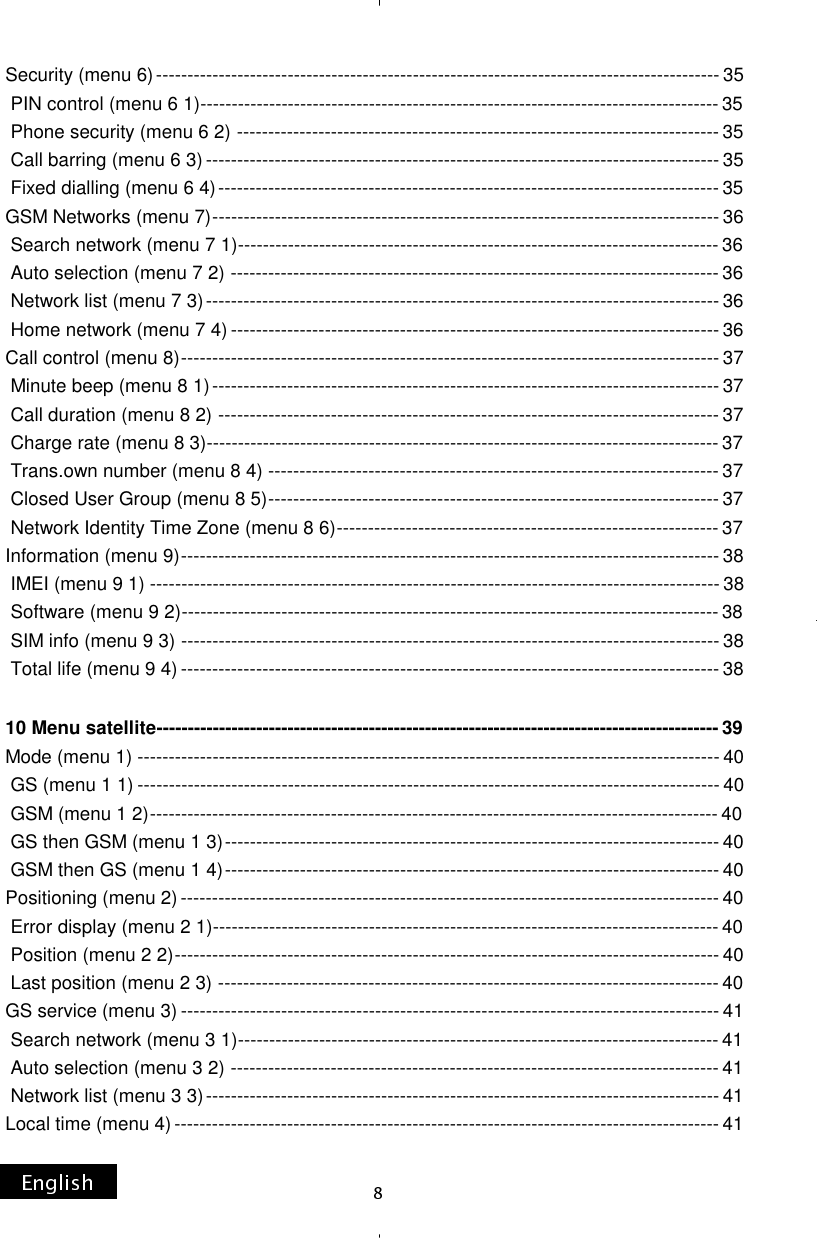 Security (menu 6) ------------------------------------------------------------------------------------------ 35  PIN control (menu 6 1) ----------------------------------------------------------------------------------- 35  Phone security (menu 6 2) ----------------------------------------------------------------------------- 35  Call barring (menu 6 3) ---------------------------------------------------------------------------------- 35  Fixed dialling (menu 6 4) -------------------------------------------------------------------------------- 35 GSM Networks (menu 7) --------------------------------------------------------------------------------- 36  Search network (menu 7 1) ----------------------------------------------------------------------------- 36  Auto selection (menu 7 2) ------------------------------------------------------------------------------ 36  Network list (menu 7 3) ---------------------------------------------------------------------------------- 36  Home network (menu 7 4) ------------------------------------------------------------------------------ 36 Call control (menu 8) -------------------------------------------------------------------------------------- 37  Minute beep (menu 8 1) --------------------------------------------------------------------------------- 37  Call duration (menu 8 2) -------------------------------------------------------------------------------- 37  Charge rate (menu 8 3) ---------------------------------------------------------------------------------- 37  Trans.own number (menu 8 4) ------------------------------------------------------------------------ 37  Closed User Group (menu 8 5) ------------------------------------------------------------------------ 37  Network Identity Time Zone (menu 8 6) ------------------------------------------------------------- 37 Information (menu 9) -------------------------------------------------------------------------------------- 38  IMEI (menu 9 1) ------------------------------------------------------------------------------------------- 38  Software (menu 9 2) -------------------------------------------------------------------------------------- 38  SIM info (menu 9 3) -------------------------------------------------------------------------------------- 38  Total life (menu 9 4) -------------------------------------------------------------------------------------- 38  10 Menu satellite ------------------------------------------------------------------------------------------ 39 Mode (menu 1) --------------------------------------------------------------------------------------------- 40  GS (menu 1 1) --------------------------------------------------------------------------------------------- 40  GSM (menu 1 2) ------------------------------------------------------------------------------------------- 40  GS then GSM (menu 1 3) ------------------------------------------------------------------------------- 40  GSM then GS (menu 1 4) ------------------------------------------------------------------------------- 40 Positioning (menu 2) -------------------------------------------------------------------------------------- 40  Error display (menu 2 1) --------------------------------------------------------------------------------- 40  Position (menu 2 2) --------------------------------------------------------------------------------------- 40  Last position (menu 2 3) -------------------------------------------------------------------------------- 40 GS service (menu 3) -------------------------------------------------------------------------------------- 41  Search network (menu 3 1) ----------------------------------------------------------------------------- 41  Auto selection (menu 3 2) ------------------------------------------------------------------------------ 41  Network list (menu 3 3) ---------------------------------------------------------------------------------- 41 Local time (menu 4) --------------------------------------------------------------------------------------- 41 