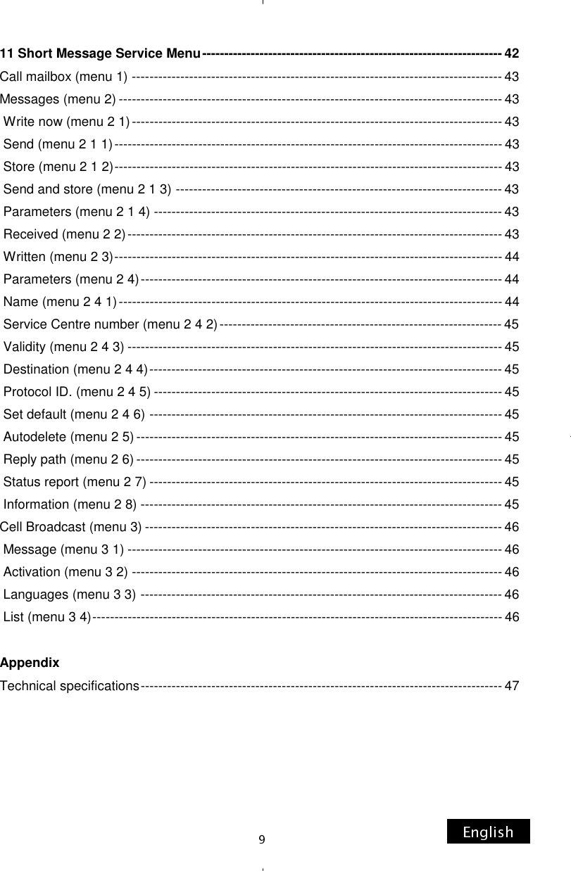 11 Short Message Service Menu -------------------------------------------------------------------- 42 Call mailbox (menu 1) ------------------------------------------------------------------------------------ 43 Messages (menu 2) --------------------------------------------------------------------------------------- 43  Write now (menu 2 1) ------------------------------------------------------------------------------------ 43  Send (menu 2 1 1) ---------------------------------------------------------------------------------------- 43  Store (menu 2 1 2) ---------------------------------------------------------------------------------------- 43  Send and store (menu 2 1 3) -------------------------------------------------------------------------- 43  Parameters (menu 2 1 4) ------------------------------------------------------------------------------- 43  Received (menu 2 2) ------------------------------------------------------------------------------------- 43  Written (menu 2 3) ---------------------------------------------------------------------------------------- 44  Parameters (menu 2 4) ---------------------------------------------------------------------------------- 44  Name (menu 2 4 1) --------------------------------------------------------------------------------------- 44  Service Centre number (menu 2 4 2) ---------------------------------------------------------------- 45  Validity (menu 2 4 3) ------------------------------------------------------------------------------------- 45  Destination (menu 2 4 4) -------------------------------------------------------------------------------- 45  Protocol ID. (menu 2 4 5) ------------------------------------------------------------------------------- 45  Set default (menu 2 4 6) -------------------------------------------------------------------------------- 45  Autodelete (menu 2 5) ----------------------------------------------------------------------------------- 45  Reply path (menu 2 6) ----------------------------------------------------------------------------------- 45  Status report (menu 2 7) -------------------------------------------------------------------------------- 45  Information (menu 2 8) ---------------------------------------------------------------------------------- 45 Cell Broadcast (menu 3) --------------------------------------------------------------------------------- 46  Message (menu 3 1) ------------------------------------------------------------------------------------- 46  Activation (menu 3 2) ------------------------------------------------------------------------------------ 46  Languages (menu 3 3) ---------------------------------------------------------------------------------- 46  List (menu 3 4) --------------------------------------------------------------------------------------------- 46  Appendix Technical specifications ---------------------------------------------------------------------------------- 47  