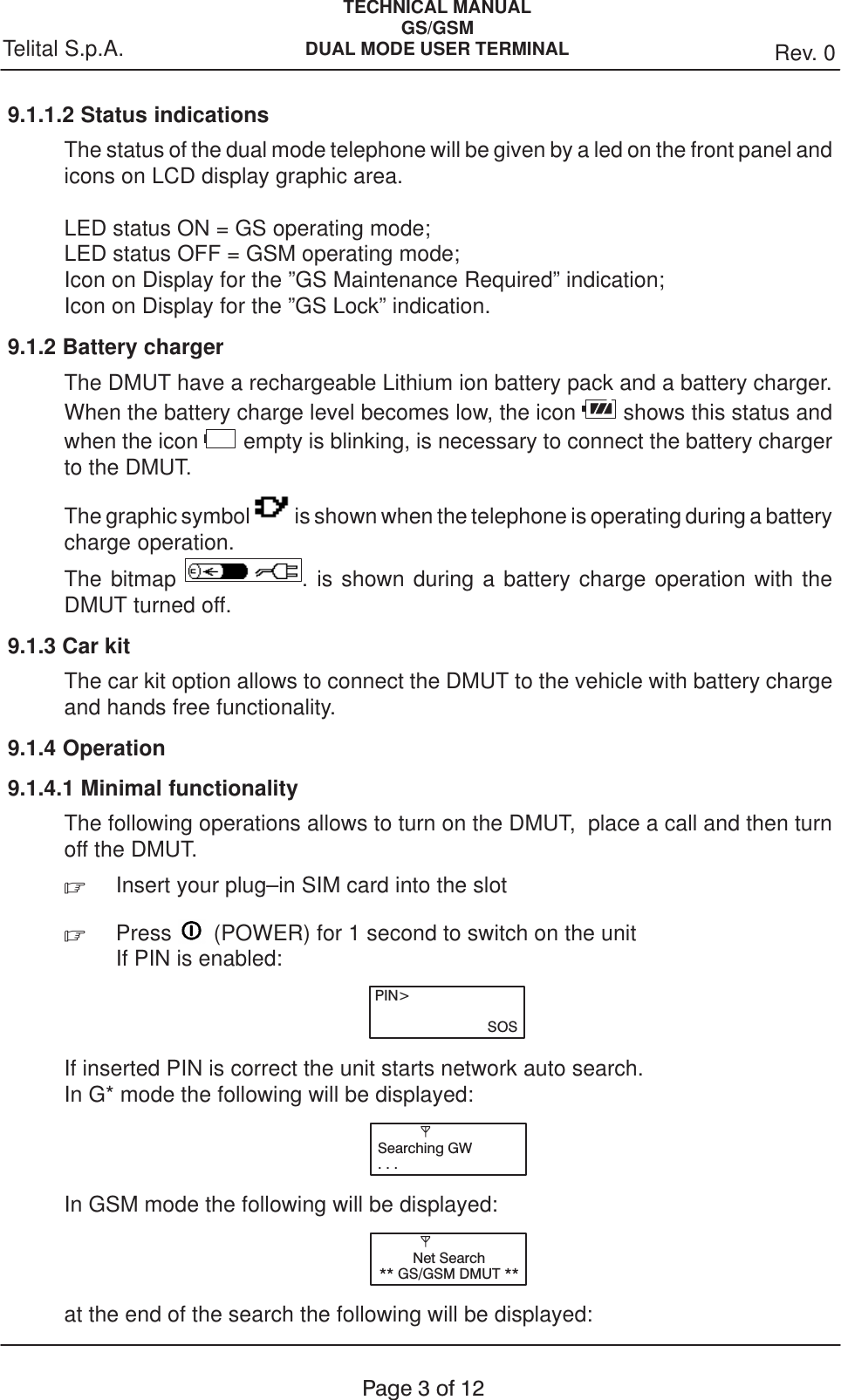 TECHNICAL MANUALGS/GSMDUAL MODE USER TERMINAL Rev. 0Telital S.p.A.Page3of129.1.1.2 Status indicationsThe status of the dual mode telephone will be given by a led on the front panel andicons on LCD display graphic area.LED status ON = GS operating mode;LED status OFF = GSM operating mode;Icon on Display for the ”GS Maintenance Required” indication;Icon on Display for the ”GS Lock” indication.9.1.2 Battery chargerThe DMUT have a rechargeable Lithium ion battery pack and a battery charger.When the battery charge level becomes low, the icon   shows this status andwhen the icon   empty is blinking, is necessary to connect the battery chargerto the DMUT.The graphic symbol   is shown when the telephone is operating during a batterycharge operation.The bitmap  . is shown during a battery charge operation with theDMUT turned off.9.1.3 Car kitThe car kit option allows to connect the DMUT to the vehicle with battery chargeand hands free functionality.9.1.4 Operation9.1.4.1 Minimal functionalityThe following operations allows to turn on the DMUT,  place a call and then turnoff the DMUT..  Insert your plug–in SIM card into the slot.Press   (POWER) for 1 second to switch on the unitIf PIN is enabled:PIN&gt;SOSIf inserted PIN is correct the unit starts network auto search. In G* mode the following will be displayed:Searching GW...In GSM mode the following will be displayed:Net Search** GS/GSM DMUT **at the end of the search the following will be displayed: