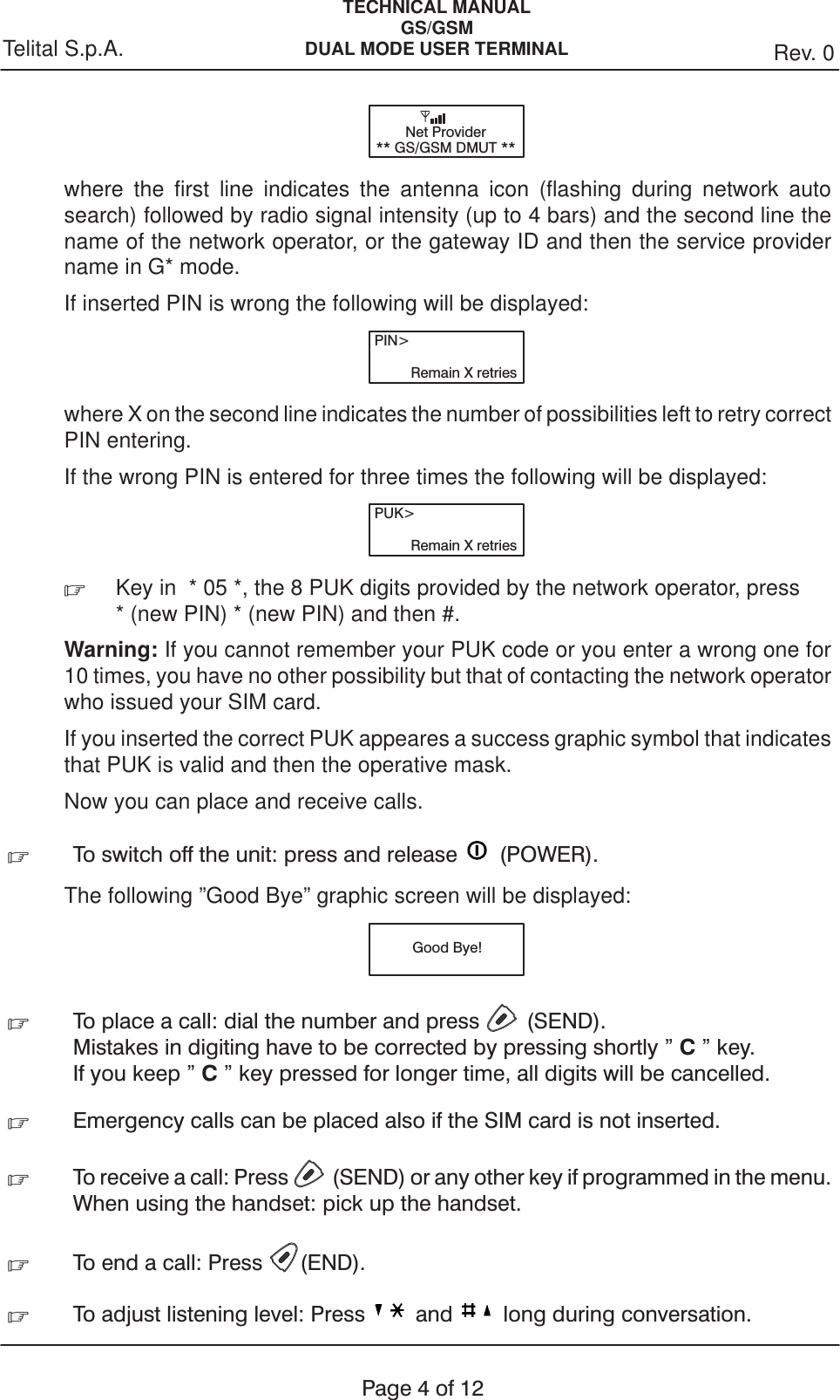 TECHNICAL MANUALGS/GSMDUAL MODE USER TERMINAL Rev. 0Telital S.p.A.Page4of12Net Provider** GS/GSM DMUT **where the first line indicates the antenna icon (flashing during network autosearch) followed by radio signal intensity (up to 4 bars) and the second line thename of the network operator, or the gateway ID and then the service providername in G* mode.If inserted PIN is wrong the following will be displayed:PIN&gt;Remain X retrieswhere X on the second line indicates the number of possibilities left to retry correctPIN entering.If the wrong PIN is entered for three times the following will be displayed:PUK&gt;Remain X retries.Key in  * 05 *, the 8 PUK digits provided by the network operator, press * (new PIN) * (new PIN) and then #.Warning: If you cannot remember your PUK code or you enter a wrong one for10 times, you have no other possibility but that of contacting the network operatorwho issued your SIM card.If you inserted the correct PUK appeares a success graphic symbol that indicatesthat PUK is valid and then the operative mask.Now you can place and receive calls..To switch off the unit: press and release (POWER).The following ”Good Bye” graphic screen will be displayed:Good Bye!.To place a call: dial the number and press (SEND).Mistakes in digiting have to be corrected by pressing shortly &quot; C&quot; key.If you keep &quot; C&quot; key pressed for longer time, all digits will be cancelled..Emergency calls can be placed also if the SIM card is not inserted..To receive a call: Press (SEND) or any other key if programmed in the menu.When using the handset: pick up the handset..To end a call: Press (END)..To adjust listening level: Press and long during conversation.