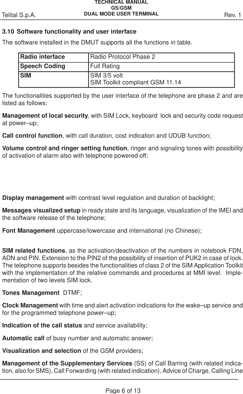 Rev. 1Telital S.p.A.TECHNICAL MANUALGS/GSMDUAL MODE USER TERMINALPage 6 of 133.10Software functionality and user interfaceThe software installed in the DMUT supports all the functions in table.Radio interface Radio Protocol Phase 2Speech Coding Full RatingSIM SIM 3/5 voltSIM Toolkit compliant GSM 11.14The functionalities supported by the user interface of the telephone are phase 2 and arelisted as follows:Management of local security, with SIM Lock, keyboard  lock and security code requestat power–up;Call control function, with call duration, cost indication and UDUB function;Volume control and ringer setting function, ringer and signaling tones with possibilityof activation of alarm also with telephone powered off;  Display management with contrast level regulation and duration of backlight;Messages visualized setup in ready state and its language, visualization of the IMEI andthe software release of the telephone;Font Management uppercase/lowercase and international (no Chinese);SIM related functions, as the activation/deactivation of the numbers in notebook FDN,ADN and PIN. Extension to the PIN2 of the possibility of insertion of PUK2 in case of lock.The telephone supports besides the functionalities of class 2 of the SIM Application Toolkitwith the implementation of the relative commands and procedures at MMI level.  Imple-mentation of two levels SIM lock.Tones Management  DTMF;Clock Management with time and alert activation indications for the wake–up service andfor the programmed telephone power–up;Indication of the call status and service availability;Automatic call of busy number and automatic answer;Visualization and selection of the GSM providers;Management of the Supplementary Services (SS) of Call Barring (with related indica-tion, also for SMS), Call Forwarding (with related indication), Advice of Charge, Calling Line