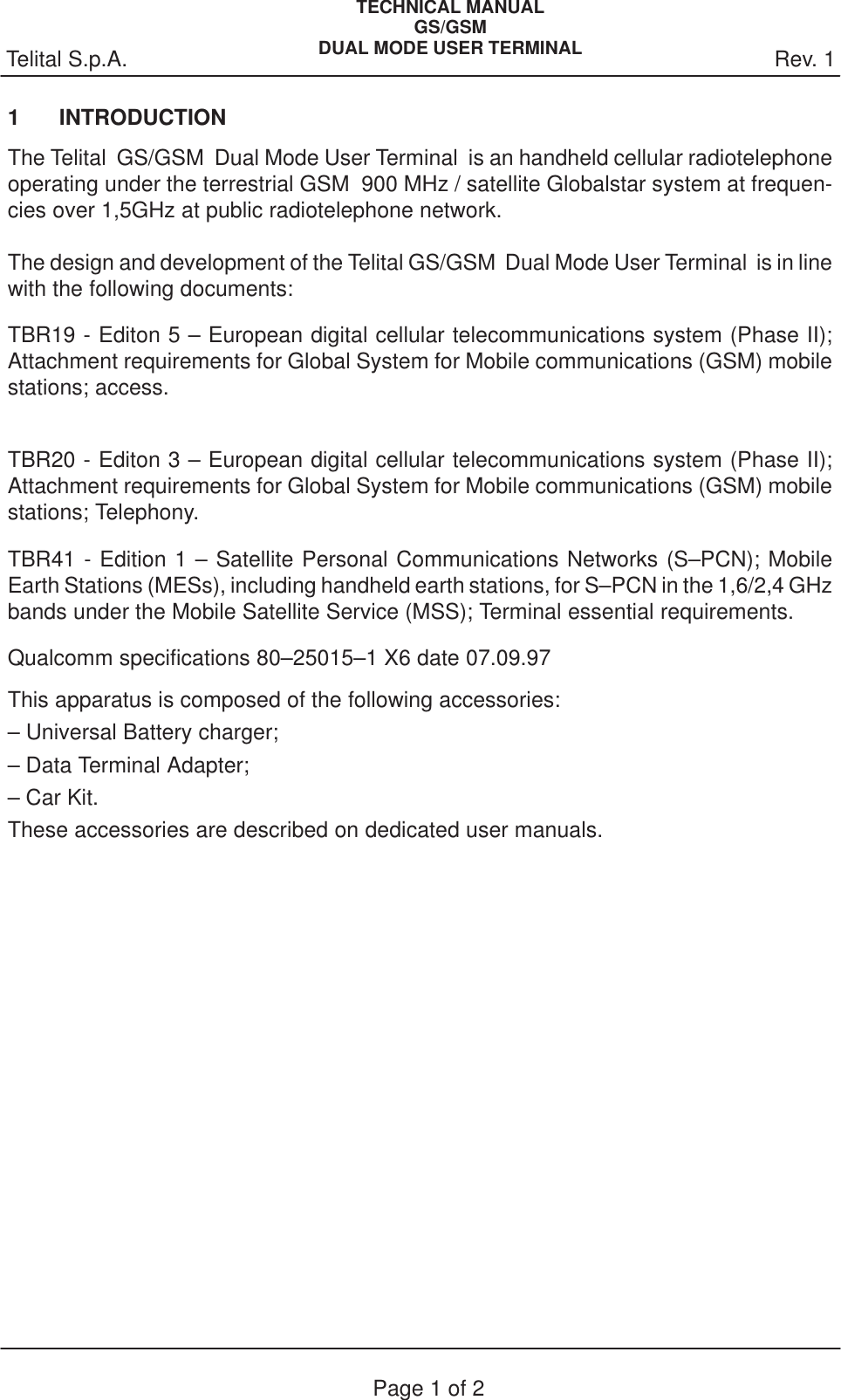 Rev. 1Telital S.p.A.TECHNICAL MANUALGS/GSMDUAL MODE USER TERMINALPage 1 of 21 INTRODUCTIONThe Telital  GS/GSM  Dual Mode User Terminal  is an handheld cellular radiotelephoneoperating under the terrestrial GSM  900 MHz / satellite Globalstar system at frequen-cies over 1,5GHz at public radiotelephone network.The design and development of the Telital GS/GSM  Dual Mode User Terminal  is in linewith the following documents:TBR19 - Editon 5 – European digital cellular telecommunications system (Phase II);Attachment requirements for Global System for Mobile communications (GSM) mobilestations; access.TBR20 - Editon 3 – European digital cellular telecommunications system (Phase II);Attachment requirements for Global System for Mobile communications (GSM) mobilestations; Telephony.TBR41 - Edition 1 – Satellite Personal Communications Networks (S–PCN); MobileEarth Stations (MESs), including handheld earth stations, for S–PCN in the 1,6/2,4 GHzbands under the Mobile Satellite Service (MSS); Terminal essential requirements.Qualcomm specifications 80–25015–1 X6 date 07.09.97This apparatus is composed of the following accessories: – Universal Battery charger;– Data Terminal Adapter;– Car Kit.These accessories are described on dedicated user manuals.