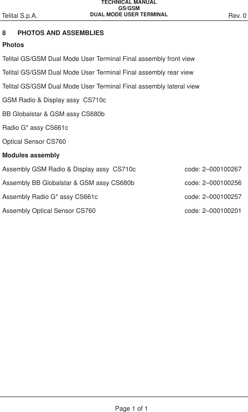 Rev. 0Telital S.p.A.TECHNICAL MANUALGS/GSMDUAL MODE USER TERMINALPage 1 of 18 PHOTOS AND ASSEMBLIESPhotosTelital GS/GSM Dual Mode User Terminal Final assembly front viewTelital GS/GSM Dual Mode User Terminal Final assembly rear viewTelital GS/GSM Dual Mode User Terminal Final assembly lateral viewGSM Radio &amp; Display assy  CS710cBB Globalstar &amp; GSM assy CS680bRadio G* assy CS661cOptical Sensor CS760Modules assemblyAssembly GSM Radio &amp; Display assy  CS710c  code: 2–000100267Assembly BB Globalstar &amp; GSM assy CS680b  code: 2–000100256Assembly Radio G* assy CS661c  code: 2–000100257Assembly Optical Sensor CS760 code: 2–000100201