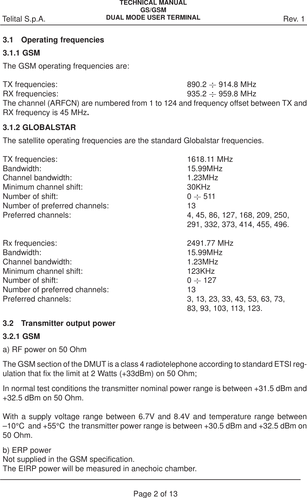 Rev. 1Telital S.p.A.TECHNICAL MANUALGS/GSMDUAL MODE USER TERMINALPage 2 of 133.1 Operating frequencies3.1.1 GSMThe GSM operating frequencies are:TX frequencies: 890.2  914.8 MHzRX frequencies: 935.2  959.8 MHzThe channel (ARFCN) are numbered from 1 to 124 and frequency offset between TX andRX frequency is 45 MHz.3.1.2 GLOBALSTARThe satellite operating frequencies are the standard Globalstar frequencies.TX frequencies: 1618.11 MHzBandwidth: 15.99MHzChannel bandwidth: 1.23MHzMinimum channel shift: 30KHz Number of shift: 0  511Number of preferred channels: 13Preferred channels: 4, 45, 86, 127, 168, 209, 250, 291, 332, 373, 414, 455, 496.Rx frequencies: 2491.77 MHzBandwidth: 15.99MHzChannel bandwidth: 1.23MHzMinimum channel shift: 123KHz Number of shift: 0  127Number of preferred channels: 13Preferred channels: 3, 13, 23, 33, 43, 53, 63, 73, 83, 93, 103, 113, 123.3.2 Transmitter output power3.2.1 GSMa) RF power on 50 OhmThe GSM section of the DMUT is a class 4 radiotelephone according to standard ETSI reg-ulation that fix the limit at 2 Watts (+33dBm) on 50 Ohm;In normal test conditions the transmitter nominal power range is between +31.5 dBm and+32.5 dBm on 50 Ohm.With a supply voltage range between 6.7V and 8.4V and temperature range between–10°C  and +55°C  the transmitter power range is between +30.5 dBm and +32.5 dBm on50 Ohm.b) ERP power Not supplied in the GSM specification. The EIRP power will be measured in anechoic chamber.