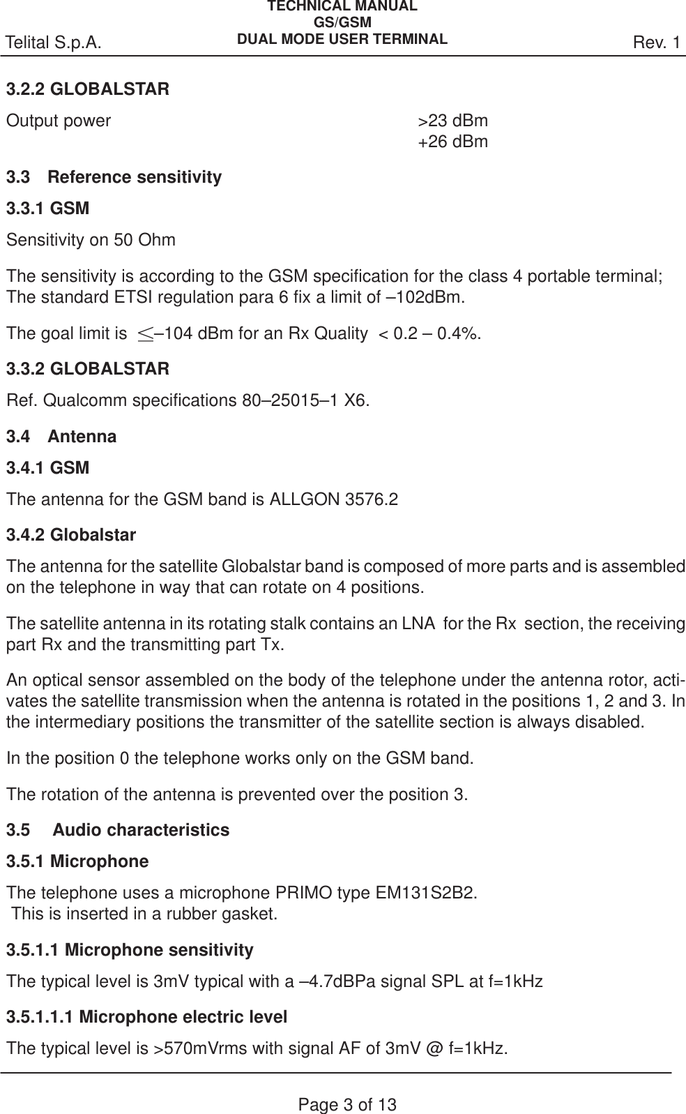 Rev. 1Telital S.p.A.TECHNICAL MANUALGS/GSMDUAL MODE USER TERMINALPage 3 of 133.2.2 GLOBALSTAROutput power &gt;23 dBm+26 dBm3.3 Reference sensitivity3.3.1 GSMSensitivity on 50 OhmThe sensitivity is according to the GSM specification for the class 4 portable terminal;The standard ETSI regulation para 6 fix a limit of –102dBm.The goal limit is  –104 dBm for an Rx Quality  &lt; 0.2 – 0.4%.3.3.2 GLOBALSTARRef. Qualcomm specifications 80–25015–1 X6.3.4 Antenna3.4.1 GSMThe antenna for the GSM band is ALLGON 3576.23.4.2 GlobalstarThe antenna for the satellite Globalstar band is composed of more parts and is assembledon the telephone in way that can rotate on 4 positions.The satellite antenna in its rotating stalk contains an LNA  for the Rx  section, the receivingpart Rx and the transmitting part Tx.An optical sensor assembled on the body of the telephone under the antenna rotor, acti-vates the satellite transmission when the antenna is rotated in the positions 1, 2 and 3. Inthe intermediary positions the transmitter of the satellite section is always disabled.In the position 0 the telephone works only on the GSM band.The rotation of the antenna is prevented over the position 3.3.5  Audio characteristics3.5.1 MicrophoneThe telephone uses a microphone PRIMO type EM131S2B2. This is inserted in a rubber gasket.3.5.1.1 Microphone sensitivityThe typical level is 3mV typical with a –4.7dBPa signal SPL at f=1kHz3.5.1.1.1 Microphone electric levelThe typical level is &gt;570mVrms with signal AF of 3mV @ f=1kHz.