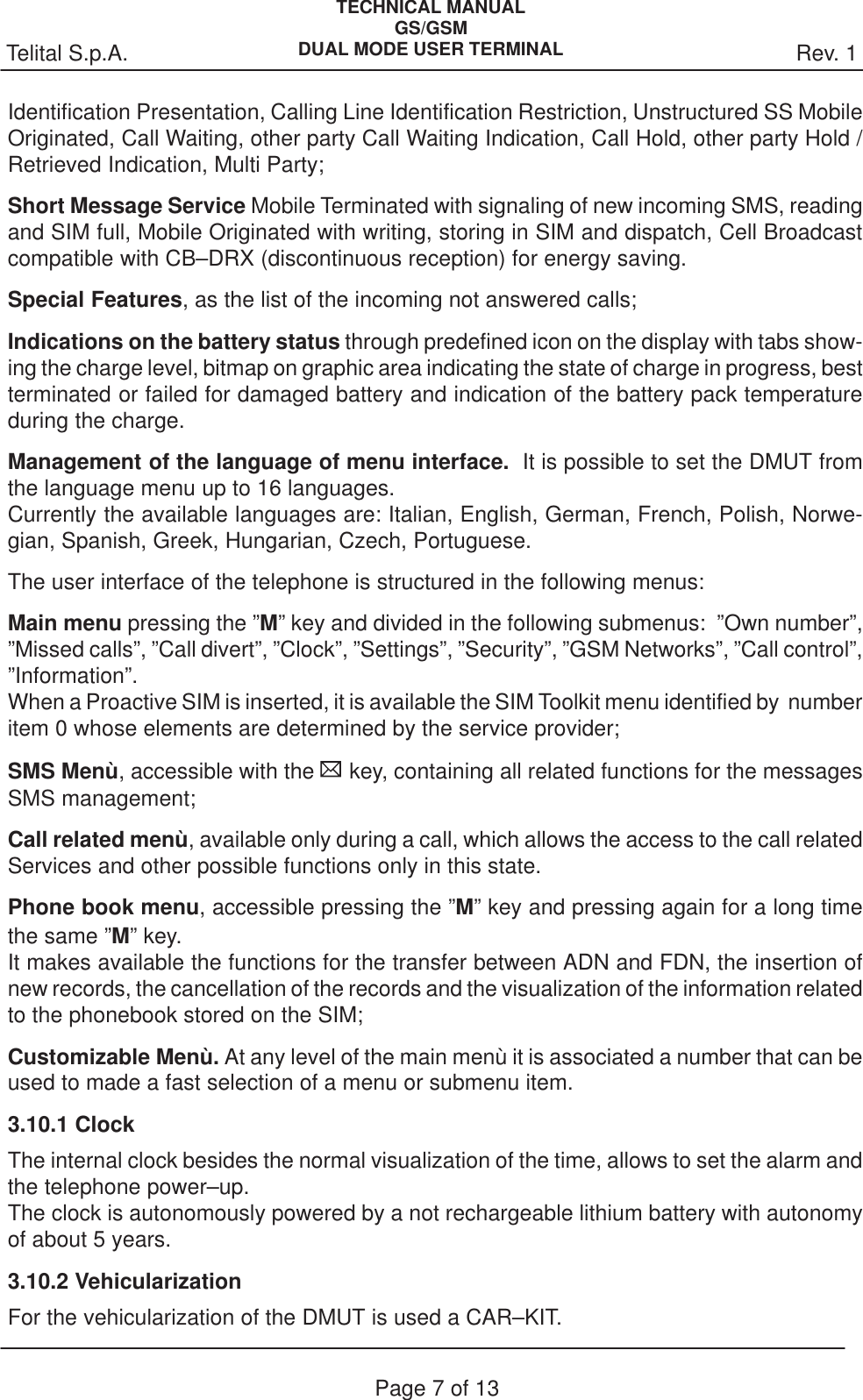 Rev. 1Telital S.p.A.TECHNICAL MANUALGS/GSMDUAL MODE USER TERMINALPage 7 of 13Identification Presentation, Calling Line Identification Restriction, Unstructured SS MobileOriginated, Call Waiting, other party Call Waiting Indication, Call Hold, other party Hold /Retrieved Indication, Multi Party;Short Message Service Mobile Terminated with signaling of new incoming SMS, readingand SIM full, Mobile Originated with writing, storing in SIM and dispatch, Cell Broadcastcompatible with CB–DRX (discontinuous reception) for energy saving.Special Features, as the list of the incoming not answered calls;Indications on the battery status through predefined icon on the display with tabs show-ing the charge level, bitmap on graphic area indicating the state of charge in progress, bestterminated or failed for damaged battery and indication of the battery pack temperatureduring the charge.Management of the language of menu interface.  It is possible to set the DMUT fromthe language menu up to 16 languages.Currently the available languages are: Italian, English, German, French, Polish, Norwe-gian, Spanish, Greek, Hungarian, Czech, Portuguese.The user interface of the telephone is structured in the following menus:Main menu pressing the ”M” key and divided in the following submenus:  ”Own number”,”Missed calls”, ”Call divert”, ”Clock”, ”Settings”, ”Security”, ”GSM Networks”, ”Call control”,”Information”.When a Proactive SIM is inserted, it is available the SIM Toolkit menu identified by  numberitem 0 whose elements are determined by the service provider;SMS Menù, accessible with the   key, containing all related functions for the messagesSMS management;Call related menù, available only during a call, which allows the access to the call relatedServices and other possible functions only in this state.Phone book menu, accessible pressing the ”M” key and pressing again for a long timethe same ”M” key.  It makes available the functions for the transfer between ADN and FDN, the insertion ofnew records, the cancellation of the records and the visualization of the information relatedto the phonebook stored on the SIM;Customizable Menù. At any level of the main menù it is associated a number that can beused to made a fast selection of a menu or submenu item.3.10.1 ClockThe internal clock besides the normal visualization of the time, allows to set the alarm andthe telephone power–up.The clock is autonomously powered by a not rechargeable lithium battery with autonomyof about 5 years.3.10.2 VehicularizationFor the vehicularization of the DMUT is used a CAR–KIT.