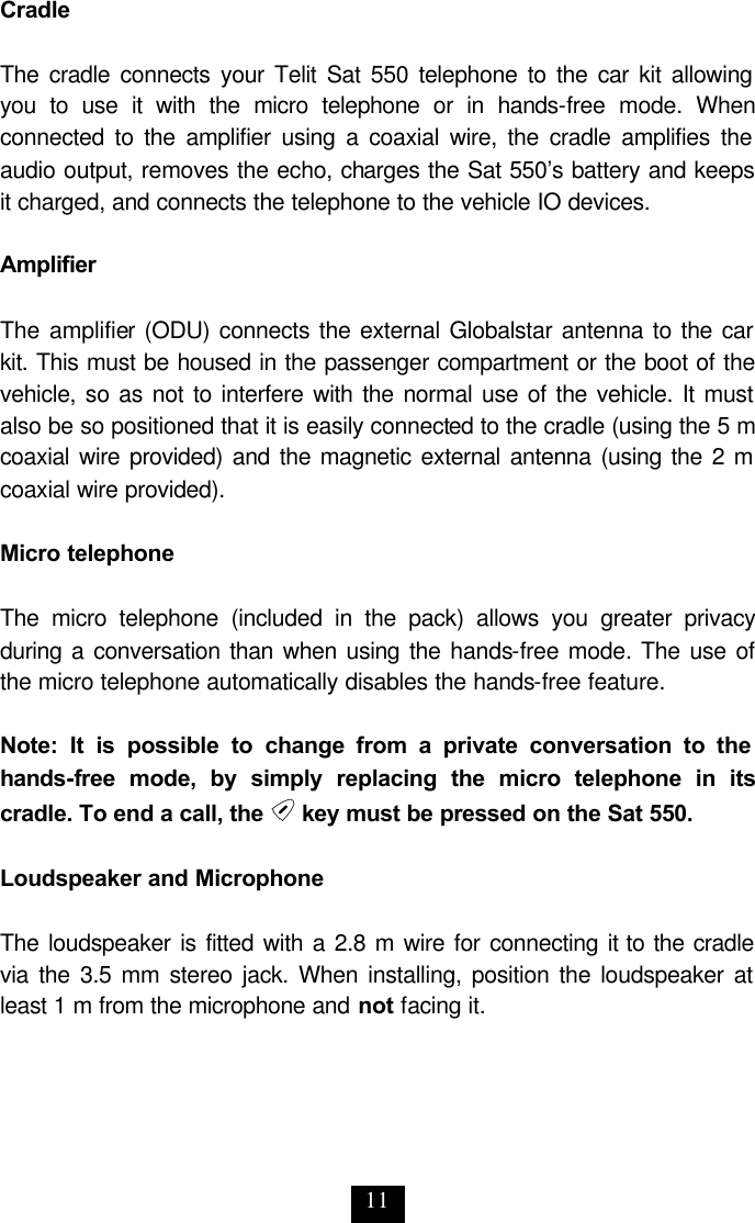 11 Cradle  The cradle connects your Telit Sat 550 telephone to the car kit allowing you to use it with the micro telephone or in hands-free mode. When connected to the amplifier using a coaxial wire, the cradle amplifies the audio output, removes the echo, charges the Sat 550’s battery and keeps it charged, and connects the telephone to the vehicle IO devices.  Amplifier  The amplifier (ODU) connects the external Globalstar antenna to the car kit. This must be housed in the passenger compartment or the boot of the vehicle, so as not to interfere with the normal use of the vehicle. It must also be so positioned that it is easily connected to the cradle (using the 5 m coaxial wire provided) and the magnetic external antenna (using the 2 m coaxial wire provided).  Micro telephone  The micro telephone (included in the pack) allows you greater privacy during a conversation than when using the hands-free mode. The use of the micro telephone automatically disables the hands-free feature.   Note: It is possible to change from a private conversation to the hands-free mode, by simply replacing the micro telephone in its cradle. To end a call, the e key must be pressed on the Sat 550.  Loudspeaker and Microphone  The loudspeaker is fitted with a 2.8 m wire for connecting it to the cradle via the 3.5 mm stereo jack. When installing, position the loudspeaker at least 1 m from the microphone and not facing it. 