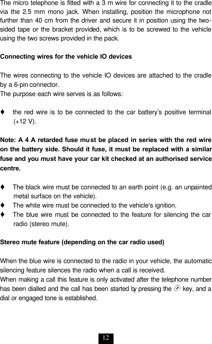 12 The micro telephone is fitted with a 3 m wire for connecting it to the cradle via the 2.5 mm mono jack. When installing, position the microphone not further than 40 cm from the driver and secure it in position using the two-sided tape or the bracket provided, which is to be screwed to the vehicle using the two screws provided in the pack.  Connecting wires for the vehicle IO devices  The wires connecting to the vehicle IO devices are attached to the cradle by a 6-pin connector.  The purpose each wire serves is as follows:  t     the red wire is to be connected to the car battery’s positive terminal (+12 V).  Note: A 4 A retarded fuse must be placed in series with the red wire on the battery side. Should it fuse, it must be replaced with a similar fuse and you must have your car kit checked at an authorised service centre.  t     The black wire must be connected to an earth point (e.g. an unpainted metal surface on the vehicle).  t     The white wire must be connected to the vehicle‘s ignition. t     The blue wire must be connected to the feature for silencing the car radio (stereo mute).  Stereo mute feature (depending on the car radio used)  When the blue wire is connected to the radio in your vehicle, the automatic silencing feature silences the radio when a call is received. When making a call this feature is only activated after the telephone number has been dialled and the call has been started by pressing the s key, and a dial or engaged tone is established. 