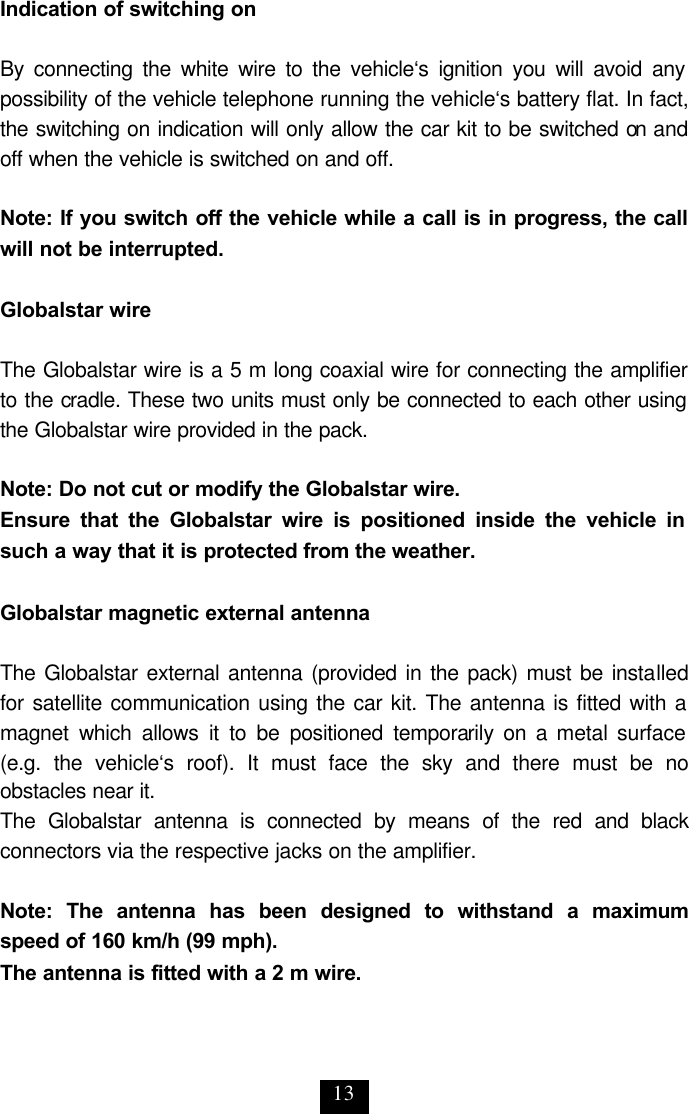 13 Indication of switching on  By connecting the white wire to the vehicle‘s ignition you will avoid any possibility of the vehicle telephone running the vehicle‘s battery flat. In fact, the switching on indication will only allow the car kit to be switched on and off when the vehicle is switched on and off.   Note: If you switch off the vehicle while a call is in progress, the call will not be interrupted.   Globalstar wire  The Globalstar wire is a 5 m long coaxial wire for connecting the amplifier to the cradle. These two units must only be connected to each other using the Globalstar wire provided in the pack.  Note: Do not cut or modify the Globalstar wire. Ensure that the Globalstar wire is positioned inside the vehicle in such a way that it is protected from the weather.   Globalstar magnetic external antenna   The Globalstar external antenna (provided in the pack) must be installed for satellite communication using the car kit. The antenna is fitted with a magnet which allows it to be positioned temporarily on a metal surface  (e.g. the vehicle‘s roof). It must face the sky and there must be no obstacles near it. The Globalstar antenna is connected by means of the red and black connectors via the respective jacks on the amplifier.   Note: The antenna has been designed to withstand a maximum speed of 160 km/h (99 mph). The antenna is fitted with a 2 m wire. 