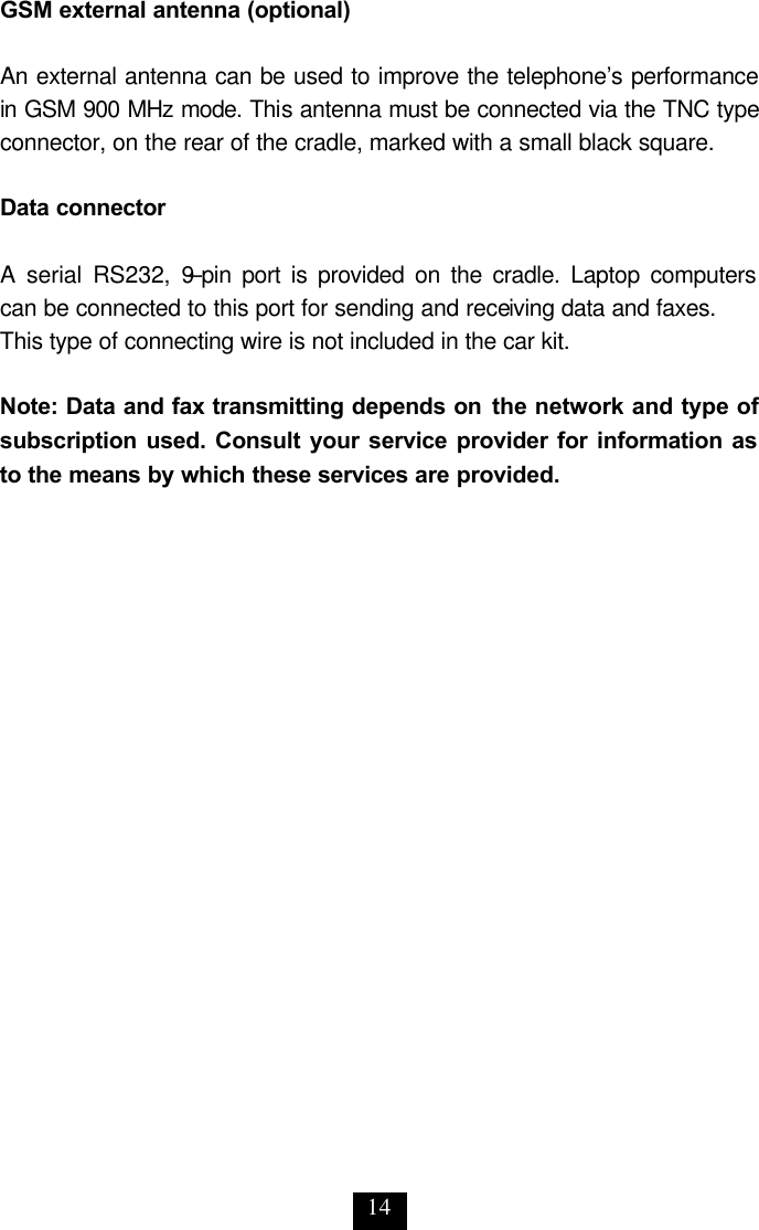 14 GSM external antenna (optional)  An external antenna can be used to improve the telephone’s performance in GSM 900 MHz mode. This antenna must be connected via the TNC type connector, on the rear of the cradle, marked with a small black square.   Data connector  A serial RS232, 9–pin port is provided on the cradle. Laptop computers can be connected to this port for sending and receiving data and faxes. This type of connecting wire is not included in the car kit.   Note: Data and fax transmitting depends on the network and type of subscription used. Consult your service provider for information as to the means by which these services are provided.  