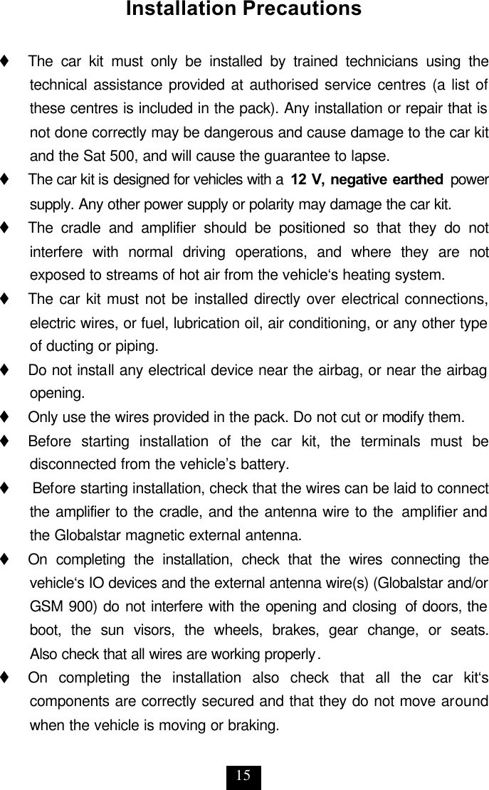 15 Installation Precautions  t     The car kit must only be installed by trained technicians using the technical assistance provided at authorised service centres (a list of these centres is included in the pack). Any installation or repair that is not done correctly may be dangerous and cause damage to the car kit and the Sat 500, and will cause the guarantee to lapse.  t     The car kit is designed for vehicles with a  12 V, negative earthed power supply. Any other power supply or polarity may damage the car kit.  t     The cradle and amplifier should be positioned so that they do not interfere with normal driving operations, and where they are not exposed to streams of hot air from the vehicle‘s heating system. t     The car kit must not be installed directly over electrical connections, electric wires, or fuel, lubrication oil, air conditioning, or any other type of ducting or piping. t     Do not install any electrical device near the airbag, or near the airbag opening. t     Only use the wires provided in the pack. Do not cut or modify them. t     Before starting installation of the car kit, the terminals must be disconnected from the vehicle’s battery. t    Before starting installation, check that the wires can be laid to connect the amplifier to the cradle, and the antenna wire to the  amplifier and the Globalstar magnetic external antenna. t     On completing the installation, check that the wires connecting the vehicle‘s IO devices and the external antenna wire(s) (Globalstar and/or GSM 900) do not interfere with the opening and closing  of doors, the boot, the sun visors, the wheels, brakes, gear change, or seats.  Also check that all wires are working properly. t     On completing the installation also check that all the car kit‘s components are correctly secured and that they do not move around when the vehicle is moving or braking.  