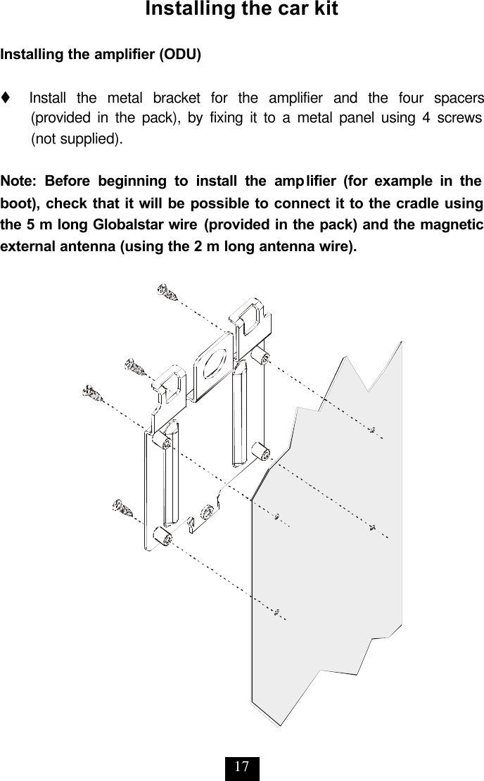 17 Installing the car kit  Installing the amplifier (ODU)  t     Install the metal bracket for the amplifier and the four spacers (provided in the pack), by fixing it to a metal panel using 4 screws  (not supplied).  Note: Before beginning to install the amplifier (for example in the boot), check that it will be possible to connect it to the cradle using the 5 m long Globalstar wire (provided in the pack) and the magnetic external antenna (using the 2 m long antenna wire).  