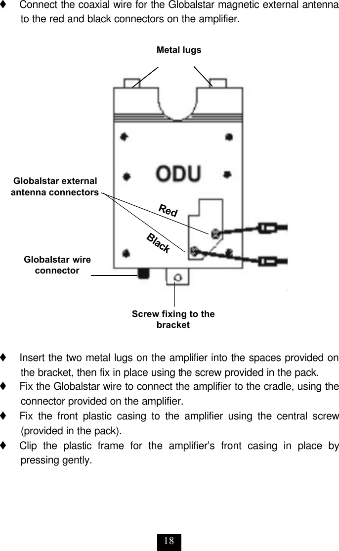 18 t     Connect the coaxial wire for the Globalstar magnetic external antenna to the red and black connectors on the amplifier.                        t     Insert the two metal lugs on the amplifier into the spaces provided on the bracket, then fix in place using the screw provided in the pack. t     Fix the Globalstar wire to connect the amplifier to the cradle, using the connector provided on the amplifier. t     Fix the front plastic casing to the amplifier using the central screw (provided in the pack). t     Clip the plastic frame for the amplifier’s front casing in place by pressing gently. Metal lugs Screw fixing to the bracket Globalstar external antenna connectors Globalstar wire connector Black Red 