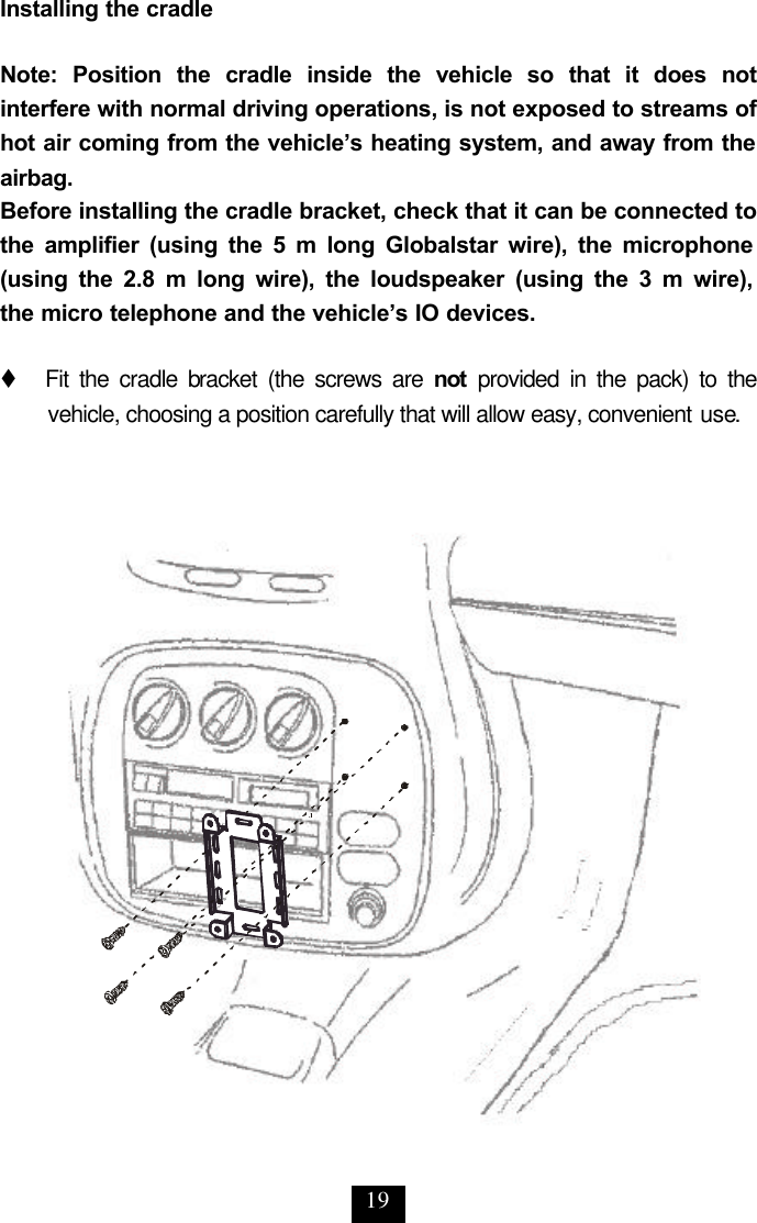 19 Installing the cradle  Note: Position the cradle inside the vehicle so that it does not interfere with normal driving operations, is not exposed to streams of hot air coming from the vehicle’s heating system, and away from the airbag. Before installing the cradle bracket, check that it can be connected to the amplifier (using the 5 m long Globalstar wire), the microphone (using the 2.8 m long wire), the loudspeaker (using the 3 m wire),  the micro telephone and the vehicle’s IO devices.   t   Fit the cradle bracket (the screws are not provided in the pack) to the vehicle, choosing a position carefully that will allow easy, convenient use. 