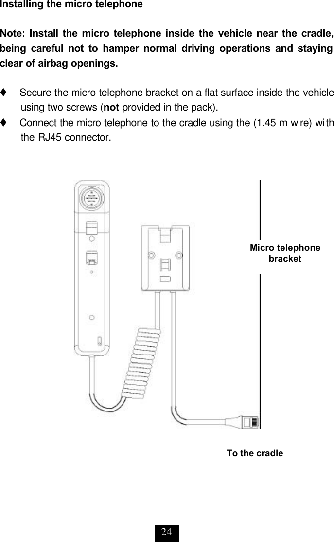 24 Installing the micro telephone  Note: Install the micro telephone inside the vehicle near the cradle, being careful not to hamper normal driving operations and staying clear of airbag openings.  t   Secure the micro telephone bracket on a flat surface inside the vehicle using two screws (not provided in the pack). t   Connect the micro telephone to the cradle using the (1.45 m wire) with the RJ45 connector. To the cradle Micro telephone bracket 