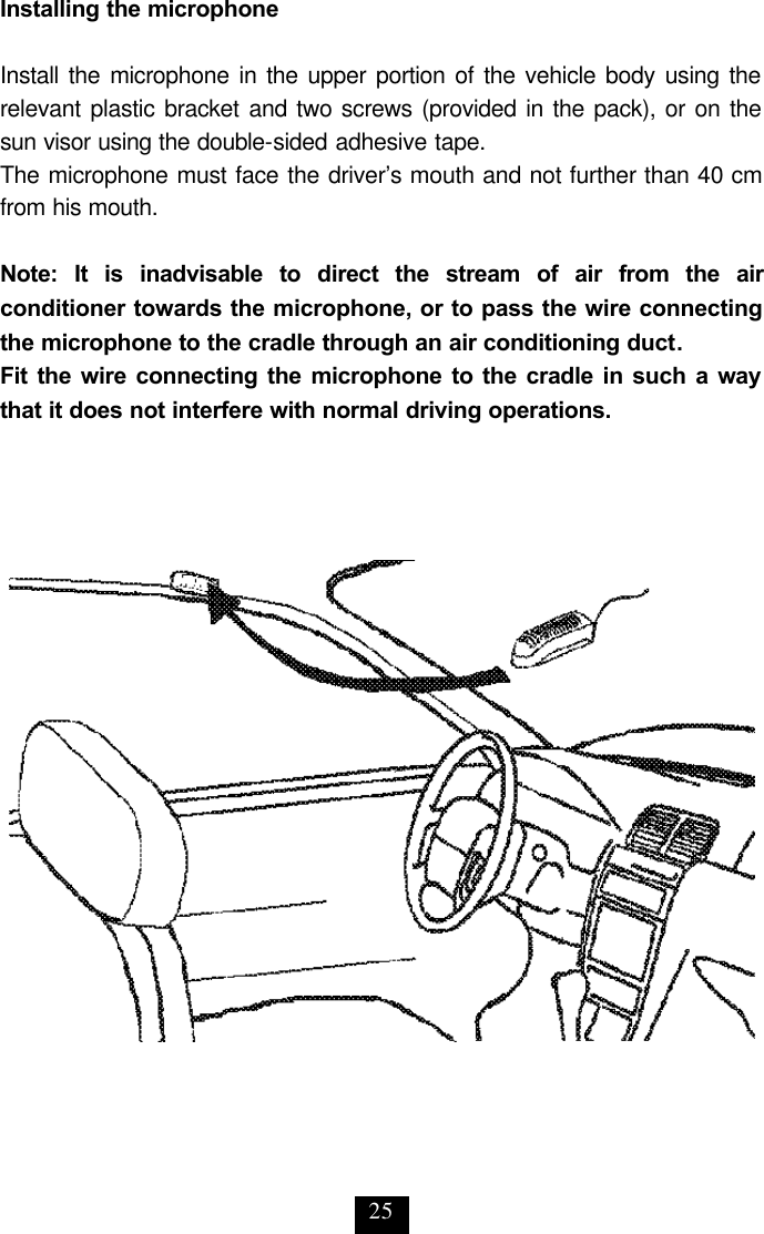 25 Installing the microphone  Install the microphone in the upper portion of the vehicle body using the relevant plastic bracket and two screws (provided in the pack), or on the sun visor using the double-sided adhesive tape.  The microphone must face the driver’s mouth and not further than 40 cm from his mouth.  Note: It is inadvisable to direct the stream of air from the air conditioner towards the microphone, or to pass the wire connecting the microphone to the cradle through an air conditioning duct. Fit the wire connecting the microphone to the cradle in such a way that it does not interfere with normal driving operations. 