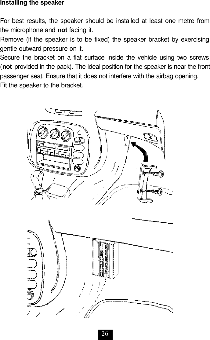 26 Installing the speaker  For best results, the speaker should be installed at least one metre from the microphone and not facing it.  Remove (if the speaker is to be fixed) the speaker bracket by exercising gentle outward pressure on it.  Secure the bracket on a flat surface inside the vehicle using two screws  (not provided in the pack). The ideal position for the speaker is near the front passenger seat. Ensure that it does not interfere with the airbag opening. Fit the speaker to the bracket. 