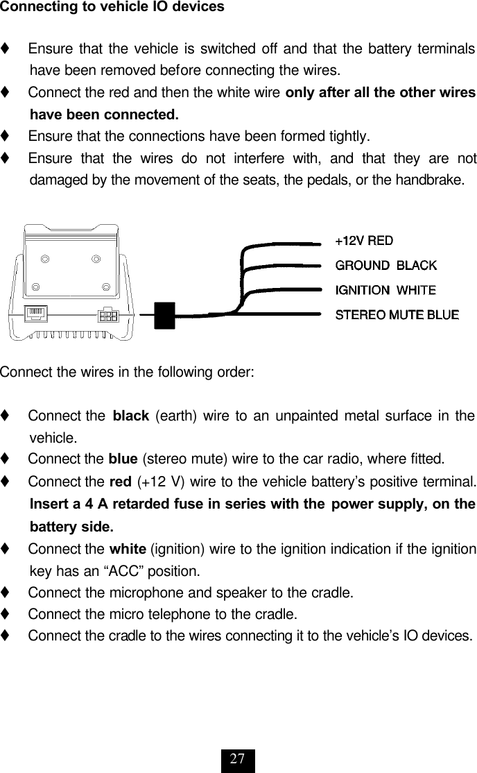 27 Connecting to vehicle IO devices  t     Ensure that the vehicle is switched off and that the battery terminals have been removed before connecting the wires.   t     Connect the red and then the white wire only after all the other wires have been connected. t     Ensure that the connections have been formed tightly.  t     Ensure that the wires do not interfere with, and that they are not damaged by the movement of the seats, the pedals, or the handbrake.   Connect the wires in the following order:  t     Connect the  black (earth) wire to an unpainted metal surface in the vehicle. t     Connect the blue (stereo mute) wire to the car radio, where fitted.  t     Connect the red (+12 V) wire to the vehicle battery’s positive terminal. Insert a 4 A retarded fuse in series with the power supply, on the battery side. t     Connect the white (ignition) wire to the ignition indication if the ignition key has an “ACC” position.  t     Connect the microphone and speaker to the cradle. t     Connect the micro telephone to the cradle. t     Connect the cradle to the wires connecting it to the vehicle’s IO devices. 