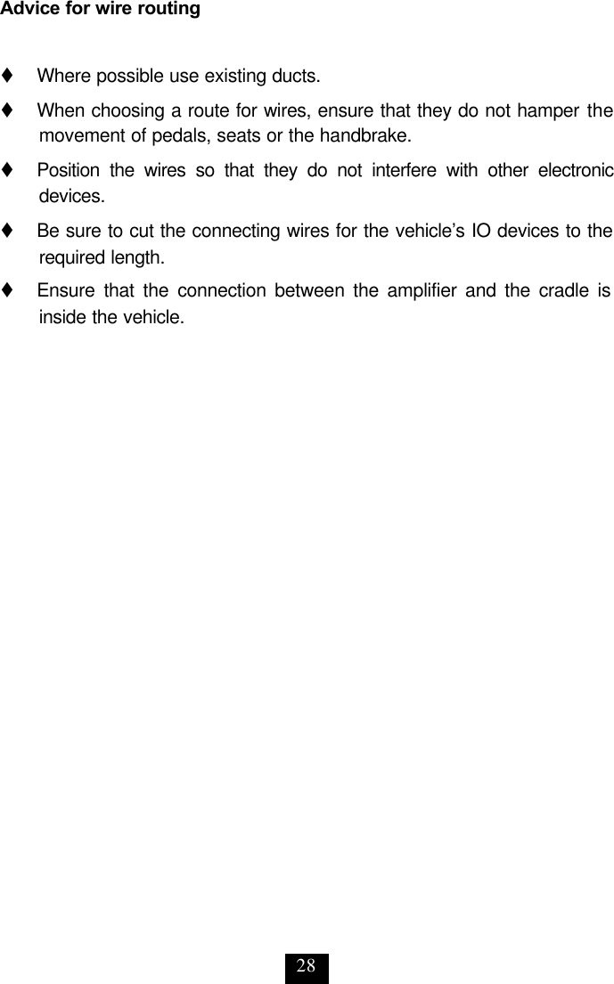 28 Advice for wire routing  t     Where possible use existing ducts. t     When choosing a route for wires, ensure that they do not hamper the movement of pedals, seats or the handbrake.  t     Position the wires so that they do not interfere with other electronic devices. t     Be sure to cut the connecting wires for the vehicle’s IO devices to the required length. t     Ensure that the connection between the amplifier and the cradle is inside the vehicle.  