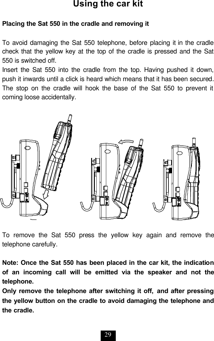 29 Using the car kit  Placing the Sat 550 in the cradle and removing it  To avoid damaging the Sat 550 telephone, before placing it in the cradle check that the yellow key at the top of the cradle is pressed and the Sat 550 is switched off. Insert the Sat 550 into the cradle from the top. Having pushed it down, push it inwards until a click is heard which means that it has been secured. The stop on the cradle will hook the base of the Sat 550 to prevent it coming loose accidentally.   To remove the Sat 550 press the yellow key again and remove the telephone carefully.  Note: Once the Sat 550 has been placed in the car kit, the indication of an incoming call will be emitted via the speaker and not the telephone. Only remove the telephone after switching it off, and after pressing the yellow button on the cradle to avoid damaging the telephone and the cradle.  