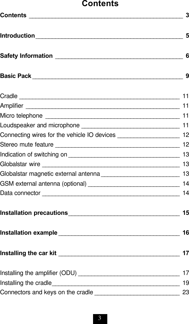 3 Contents Contents _______________________________________________ 3  Introduction _____________________________________________ 5  Safety Information _______________________________________ 6  Basic Pack ______________________________________________ 9  Cradle _________________________________________________ 11 Amplifier _______________________________________________ 11 Micro telephone _________________________________________ 11 Loudspeaker and microphone ______________________________ 11 Connecting wires for the vehicle IO devices  ___________________ 12 Stereo mute feature ______________________________________ 12 Indication of switching on __________________________________ 13 Globalstar wire __________________________________________ 13 Globalstar magnetic external antenna ________________________ 13 GSM external antenna (optional) ____________________________ 14 Data connector __________________________________________ 14  Installation precautions __________________________________ 15  Installation example _____________________________________ 16  Installing the car kit _____________________________________ 17  Installing the amplifier (ODU) _______________________________ 17 Installing the cradle _______________________________________ 19 Connectors and keys on the cradle __________________________ 23 