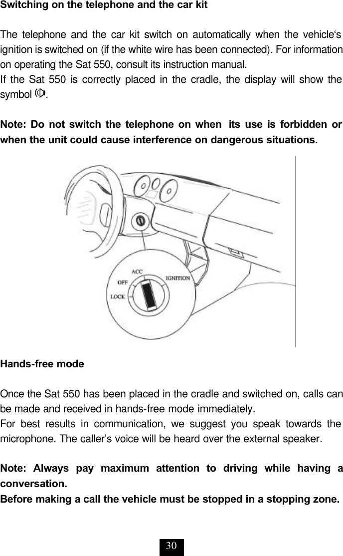 30 Switching on the telephone and the car kit  The telephone and the car kit switch on automatically when the vehicle‘s ignition is switched on (if the white wire has been connected). For information on operating the Sat 550, consult its instruction manual. If the Sat 550 is correctly placed in the cradle, the display will show the symbol H.  Note: Do not switch the telephone on when  its use is forbidden or when the unit could cause interference on dangerous situations.                Hands-free mode  Once the Sat 550 has been placed in the cradle and switched on, calls can be made and received in hands-free mode immediately. For best results in communication, we suggest you speak towards the microphone. The caller’s voice will be heard over the external speaker.   Note: Always pay maximum attention to driving while having a conversation.  Before making a call the vehicle must be stopped in a stopping zone.  