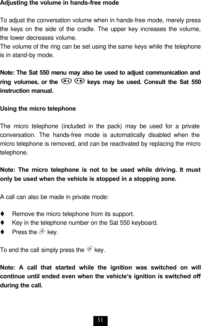 31 Adjusting the volume in hands-free mode  To adjust the conversation volume when in hands-free mode, merely press the keys on the side of the cradle. The upper key increases the volume, the lower decreases volume. The volume of the ring can be set using the same keys while the telephone is in stand-by mode.   Note: The Sat 550 menu may also be used to adjust communication and ring volumes, or the  ## ** keys may be used. Consult the Sat 550 instruction manual.  Using the micro telephone  The micro telephone (included in the pack) may be used for a private conversation. The hands-free mode is automatically disabled when the micro telephone is removed, and can be reactivated by replacing the micro telephone.   Note: The micro telephone is not to be used while driving. It must only be used when the vehicle is stopped in a stopping zone.   A call can also be made in private mode:  t     Remove the micro telephone from its support. t   Key in the telephone number on the Sat 550 keyboard. t     Press the s key.  To end the call simply press the e key.  Note: A call that started while the ignition was switched on will continue until ended even when the vehicle‘s ignition is switched off during the call. 