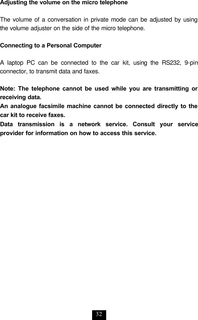 32 Adjusting the volume on the micro telephone  The volume of a conversation in private mode can be adjusted by using the volume adjuster on the side of the micro telephone.  Connecting to a Personal Computer  A laptop PC can be connected to the car kit, using the RS232, 9-pin connector, to transmit data and faxes.  Note: The telephone cannot be used while you are transmitting or receiving data. An analogue facsimile machine cannot be connected directly to the car kit to receive faxes. Data transmission is a network service. Consult your service provider for information on how to access this service.  