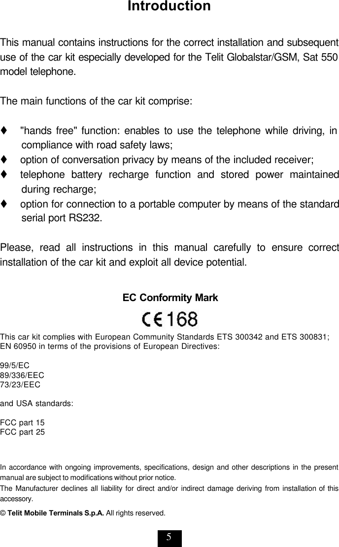 5 Introduction  This manual contains instructions for the correct installation and subsequent use of the car kit especially developed for the Telit Globalstar/GSM, Sat 550 model telephone.  The main functions of the car kit comprise:  t   &quot;hands free&quot; function: enables to use the telephone while driving, in compliance with road safety laws; t   option of conversation privacy by means of the included receiver; t   telephone battery recharge function and stored power maintained during recharge; t     option for connection to a portable computer by means of the standard serial port RS232.  Please, read all instructions in this manual carefully to ensure correct installation of the car kit and exploit all device potential. In accordance with ongoing improvements, specifications, design and other descriptions in the present manual are subject to modifications without prior notice. The Manufacturer declines all liability for direct and/or indirect damage deriving from installation of this accessory. © Telit Mobile Terminals S.p.A. All rights reserved. EC Conformity Mark    This car kit complies with European Community Standards ETS 300342 and ETS 300831; EN 60950 in terms of the provisions of European Directives:   99/5/EC 89/336/EEC 73/23/EEC  and USA standards:  FCC part 15  FCC part 25 