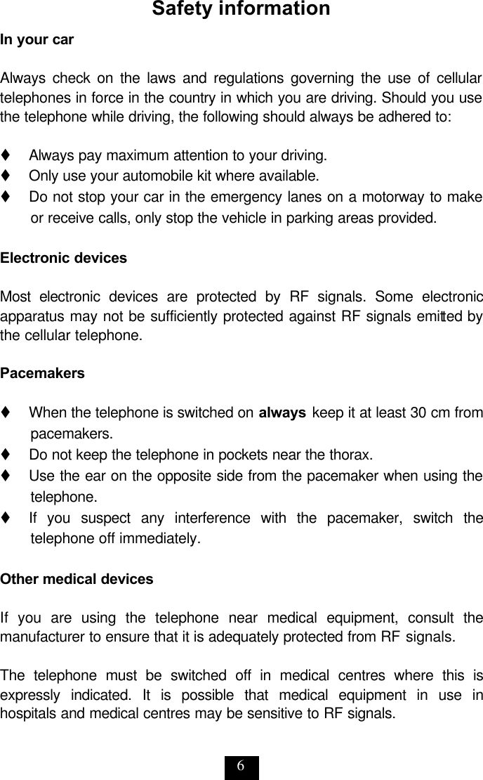 6 Safety information In your car  Always check on the laws and regulations governing the use of cellular telephones in force in the country in which you are driving. Should you use the telephone while driving, the following should always be adhered to:  t   Always pay maximum attention to your driving. t   Only use your automobile kit where available. t   Do not stop your car in the emergency lanes on a motorway to make or receive calls, only stop the vehicle in parking areas provided.  Electronic devices  Most electronic devices are protected by RF signals. Some electronic apparatus may not be sufficiently protected against RF signals emitted by the cellular telephone.   Pacemakers  t   When the telephone is switched on always keep it at least 30 cm from pacemakers. t   Do not keep the telephone in pockets near the thorax.  t   Use the ear on the opposite side from the pacemaker when using the telephone. t   If you suspect any interference with the pacemaker, switch the telephone off immediately.  Other medical devices  If you are using the telephone near medical equipment, consult the manufacturer to ensure that it is adequately protected from RF signals.   The telephone must be switched off in medical centres where this is expressly indicated. It is possible that medical equipment in use in hospitals and medical centres may be sensitive to RF signals. 