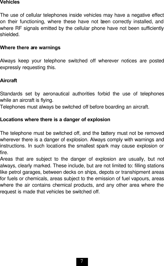 7 Vehicles  The use of cellular telephones inside vehicles may have a negative effect on their functioning, where these have not been correctly installed, and where RF signals emitted by the cellular phone have not been sufficiently shielded.   Where there are warnings  Always keep your telephone switched off wherever notices are posted expressly requesting this.   Aircraft  Standards set by aeronautical authorities forbid the use of telephones while an aircraft is flying.  Telephones must always be switched off before boarding an aircraft.   Locations where there is a danger of explosion  The telephone must be switched off, and the battery must not be removed wherever there is a danger of explosion. Always comply with warnings and instructions. In such locations the smallest spark may cause explosion or fire.  Areas that are subject to the danger of explosion are usually, but not always, clearly marked. These include, but are not limited to: filling stations like petrol garages, between decks on ships, depots or transhipment areas for fuels or chemicals, areas subject to the emission of fuel vapours, areas where the air contains chemical products, and any other area where the request is made that vehicles be switched off. 