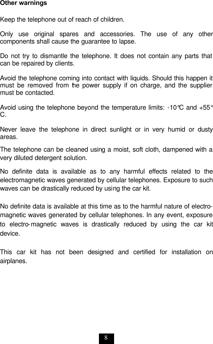 8 Other warnings  Keep the telephone out of reach of children.   Only use original spares and accessories. The use of any other components shall cause the guarantee to lapse.   Do not try to dismantle the telephone. It does not contain any parts that can be repaired by clients.   Avoid the telephone coming into contact with liquids. Should this happen it must be removed from the power supply if on charge, and the supplier must be contacted.   Avoid using the telephone beyond the temperature limits: -10°C and +55°C.   Never leave the telephone in direct sunlight or in very humid or dusty areas.  The telephone can be cleaned using a moist, soft cloth, dampened with a very diluted detergent solution.  No definite data is available as to any harmful effects related to the electromagnetic waves generated by cellular telephones. Exposure to such waves can be drastically reduced by using the car kit.  No definite data is available at this time as to the harmful nature of electro-magnetic waves generated by cellular telephones. In any event, exposure to electro-magnetic waves is drastically reduced by using the car kit device.  This car kit has not been designed and certified for installation on airplanes. 