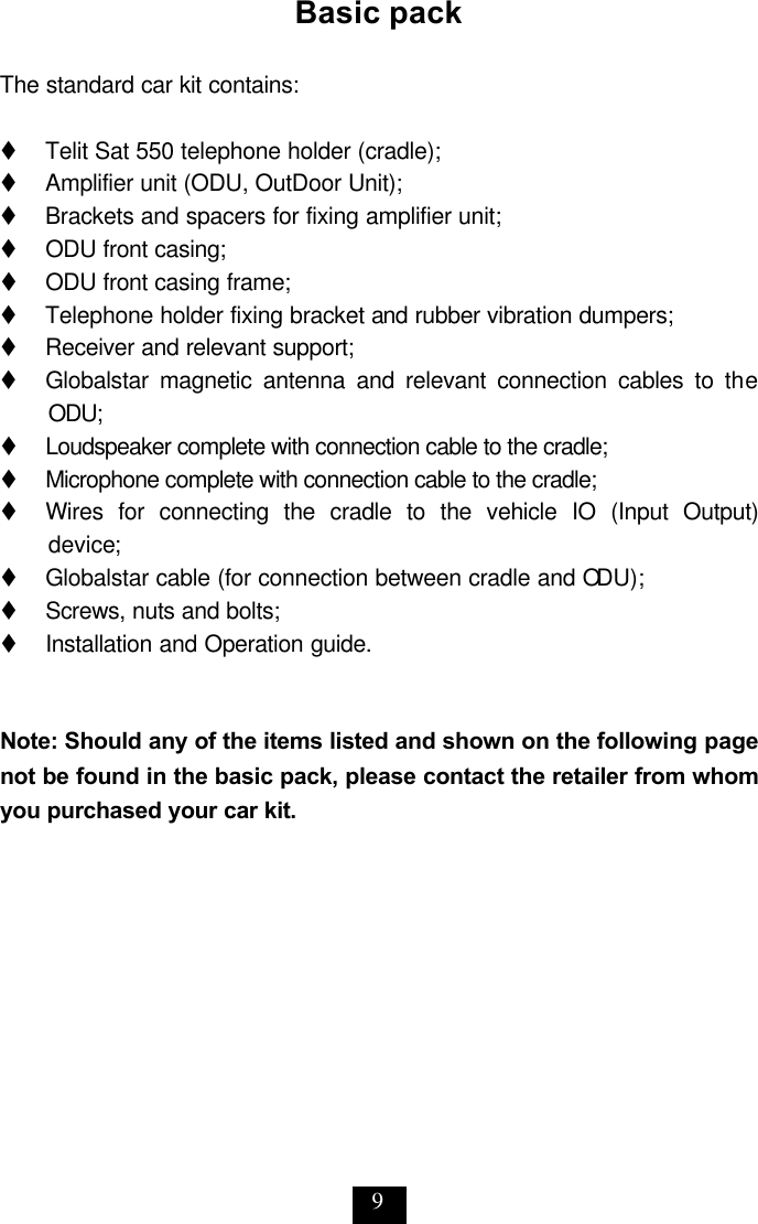 9 Basic pack  The standard car kit contains:  t   Telit Sat 550 telephone holder (cradle); t   Amplifier unit (ODU, OutDoor Unit); t     Brackets and spacers for fixing amplifier unit; t     ODU front casing; t     ODU front casing frame;   t     Telephone holder fixing bracket and rubber vibration dumpers; t     Receiver and relevant support; t     Globalstar magnetic antenna and relevant connection cables to the ODU;  t     Loudspeaker complete with connection cable to the cradle; t     Microphone complete with connection cable to the cradle; t     Wires for connecting the cradle to the vehicle IO (Input Output) device; t     Globalstar cable (for connection between cradle and ODU); t     Screws, nuts and bolts; t     Installation and Operation guide.   Note: Should any of the items listed and shown on the following page not be found in the basic pack, please contact the retailer from whom you purchased your car kit.  