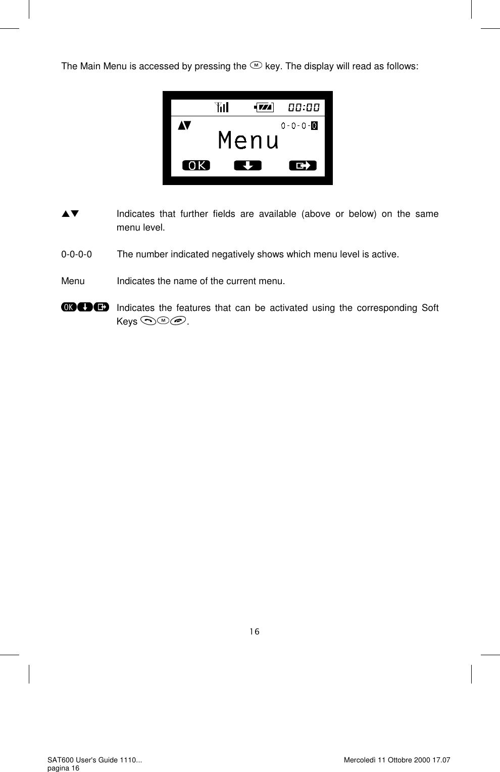 The Main Menu is accessed by pressing the   key. The display will read as follows:                         Indicates  that  further  fields  are  available  (above  or  below)  on  the  same menu level.  0-0-0-0         The number indicated negatively shows which menu level is active.  Menu            Indicates the name of the current menu.     Indicates the features that can be activated using the corresponding Soft Keys  . SAT600 User&apos;s Guide 1110... pagina 16 Mercoledì 11 Ottobre 2000 17.07 