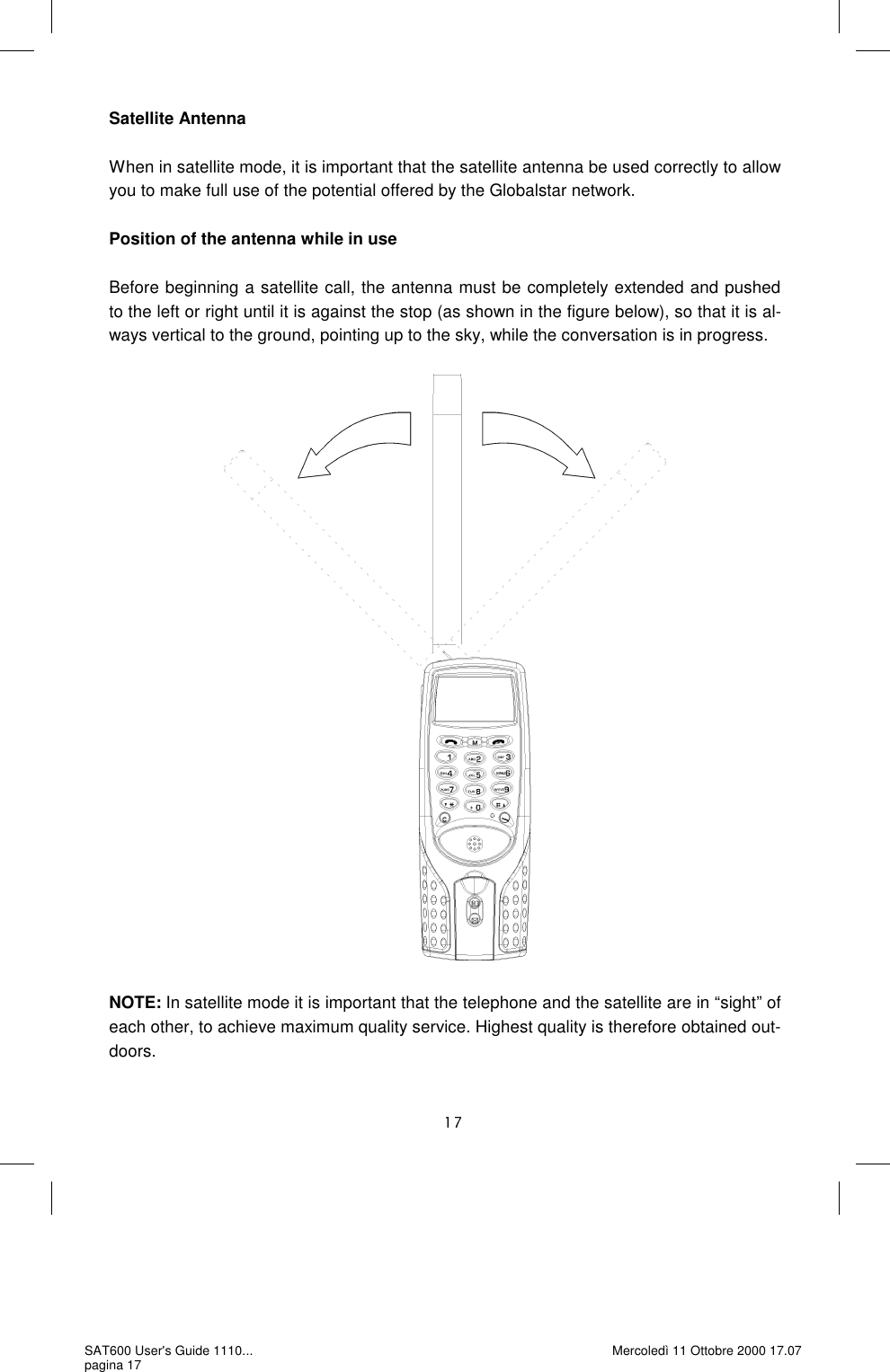 Satellite Antenna  When in satellite mode, it is important that the satellite antenna be used correctly to allow you to make full use of the potential offered by the Globalstar network.  Position of the antenna while in use  Before beginning a satellite call, the antenna must be completely extended and pushed to the left or right until it is against the stop (as shown in the figure below), so that it is al-ways vertical to the ground, pointing up to the sky, while the conversation is in progress.                             NOTE: In satellite mode it is important that the telephone and the satellite are in “sight” of each other, to achieve maximum quality service. Highest quality is therefore obtained out-doors.  SAT600 User&apos;s Guide 1110... pagina 17 Mercoledì 11 Ottobre 2000 17.07 