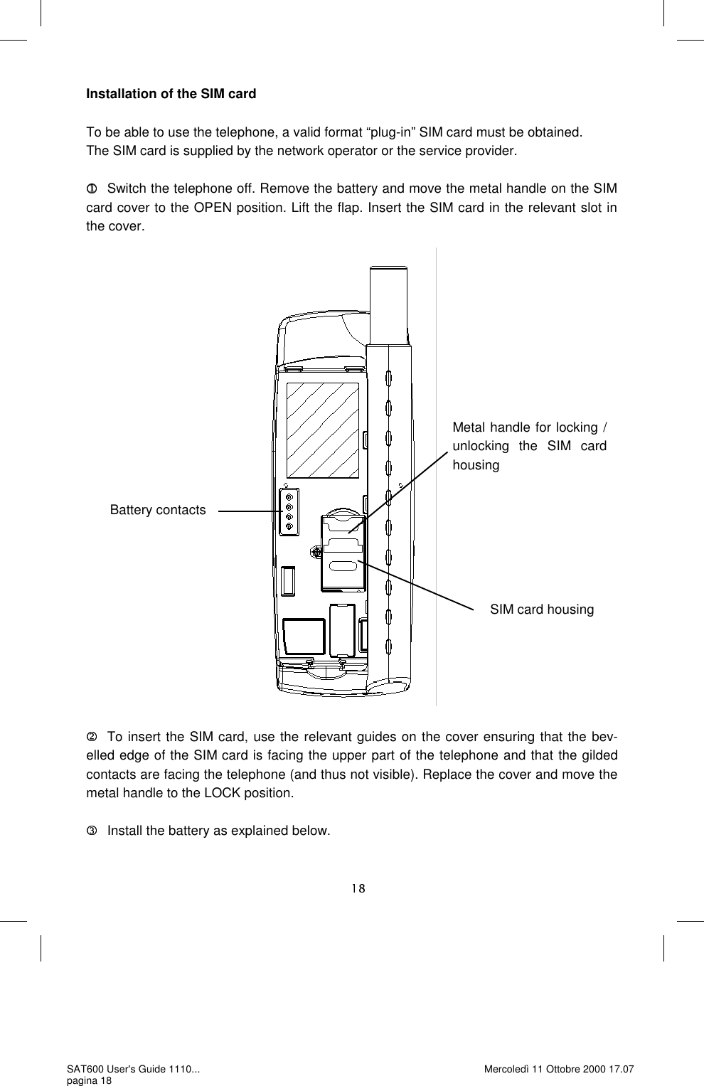 Installation of the SIM card  To be able to use the telephone, a valid format “plug-in” SIM card must be obtained.  The SIM card is supplied by the network operator or the service provider.     Switch the telephone off. Remove the battery and move the metal handle on the SIM card cover to the OPEN position. Lift the flap. Insert the SIM card in the relevant slot in the cover.                           To insert the SIM card, use the relevant guides on the cover ensuring that the bev-elled edge of the SIM card is facing the upper part of the telephone and that the gilded contacts are facing the telephone (and thus not visible). Replace the cover and move the metal handle to the LOCK position.   Install the battery as explained below. Metal handle for locking / unlocking the SIM card housing Battery contacts SIM card housing SAT600 User&apos;s Guide 1110... pagina 18 Mercoledì 11 Ottobre 2000 17.07 