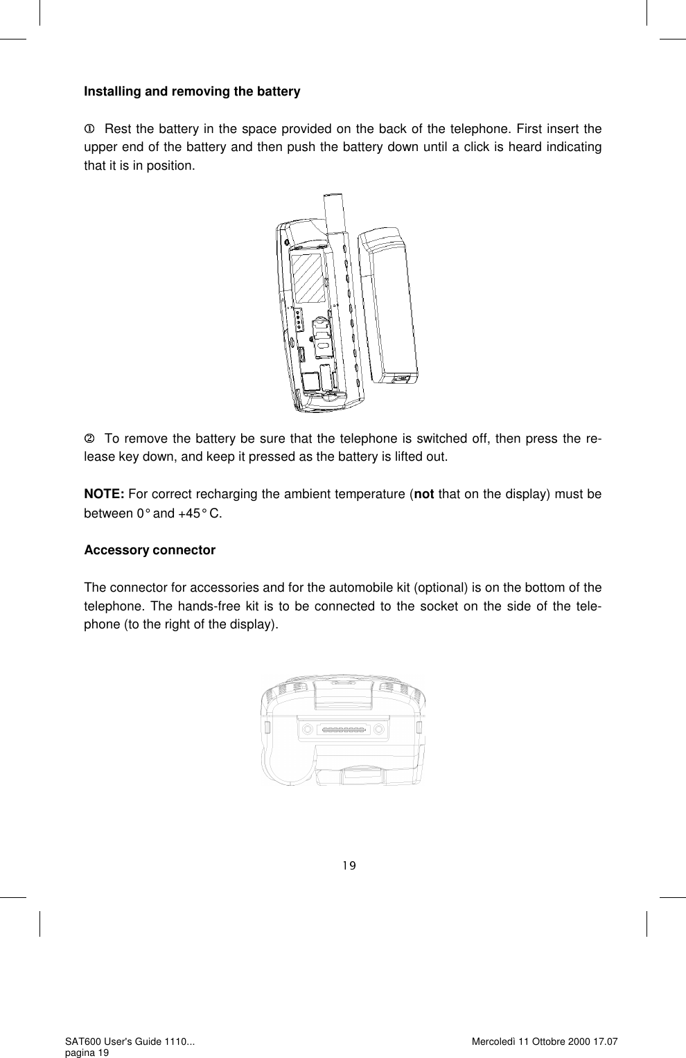 Installing and removing the battery     Rest the battery in the space provided on the back of the telephone. First insert the upper end of the battery and then push the battery down until a click is heard indicating that it is in position.                 To remove the battery be sure that the telephone is switched off, then press the re-lease key down, and keep it pressed as the battery is lifted out.   NOTE: For correct recharging the ambient temperature (not that on the display) must be between 0° and +45° C.  Accessory connector   The connector for accessories and for the automobile kit (optional) is on the bottom of the telephone. The hands-free kit is to be connected to the socket on the side of the tele-phone (to the right of the display). SAT600 User&apos;s Guide 1110... pagina 19 Mercoledì 11 Ottobre 2000 17.07 