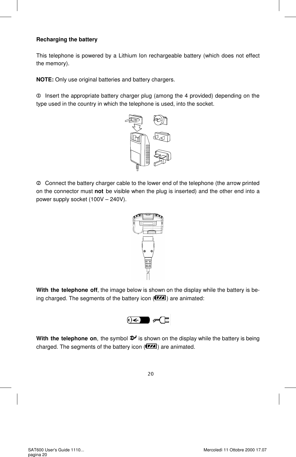Recharging the battery  This telephone is powered by a Lithium Ion rechargeable battery (which does not effect the memory).   NOTE: Only use original batteries and battery chargers.   Insert the appropriate battery charger plug (among the 4 provided) depending on the type used in the country in which the telephone is used, into the socket.              Connect the battery charger cable to the lower end of the telephone (the arrow printed on the connector must not be visible when the plug is inserted) and the other end into a power supply socket (100V – 240V). With the telephone off, the image below is shown on the display while the battery is be-ing charged. The segments of the battery icon ( ) are animated:     With the telephone on, the symbol   is shown on the display while the battery is being charged. The segments of the battery icon ( ) are animated. SAT600 User&apos;s Guide 1110... pagina 20 Mercoledì 11 Ottobre 2000 17.07 