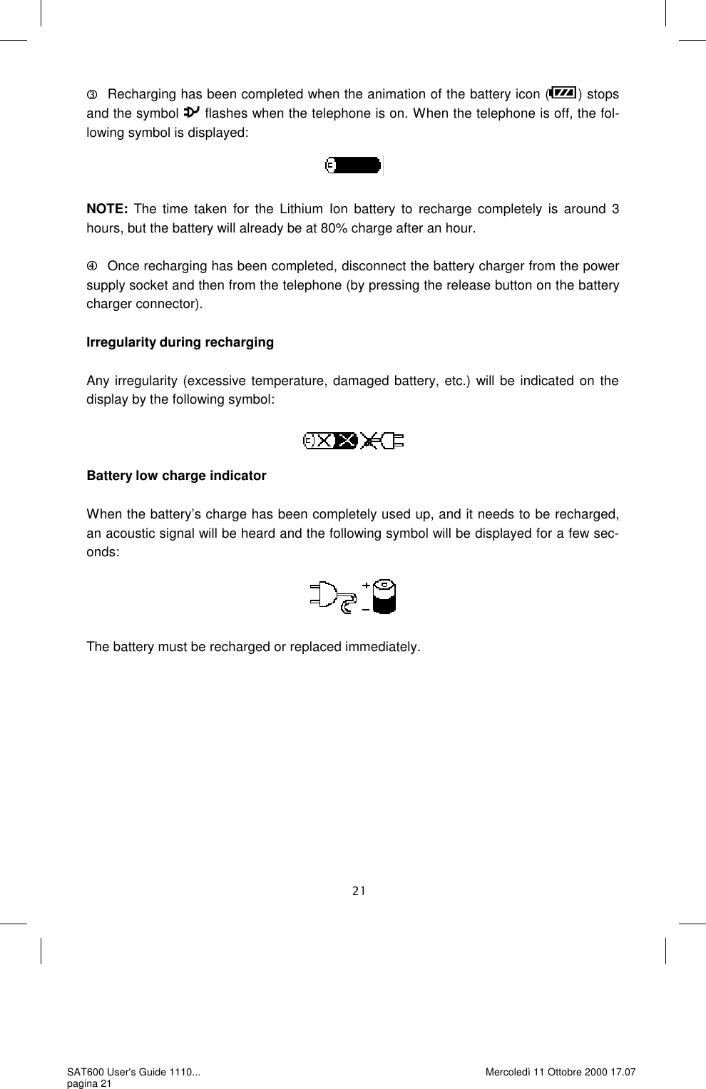    Recharging has been completed when the animation of the battery icon ( ) stops and the symbol   flashes when the telephone is on. When the telephone is off, the fol-lowing symbol is displayed:     NOTE: The time taken for the Lithium Ion battery to recharge completely is around 3 hours, but the battery will already be at 80% charge after an hour.   Once recharging has been completed, disconnect the battery charger from the power supply socket and then from the telephone (by pressing the release button on the battery charger connector).   Irregularity during recharging  Any irregularity (excessive temperature, damaged battery, etc.) will be indicated on the display by the following symbol:     Battery low charge indicator  When the battery’s charge has been completely used up, and it needs to be recharged, an acoustic signal will be heard and the following symbol will be displayed for a few sec-onds:      The battery must be recharged or replaced immediately. SAT600 User&apos;s Guide 1110... pagina 21 Mercoledì 11 Ottobre 2000 17.07 