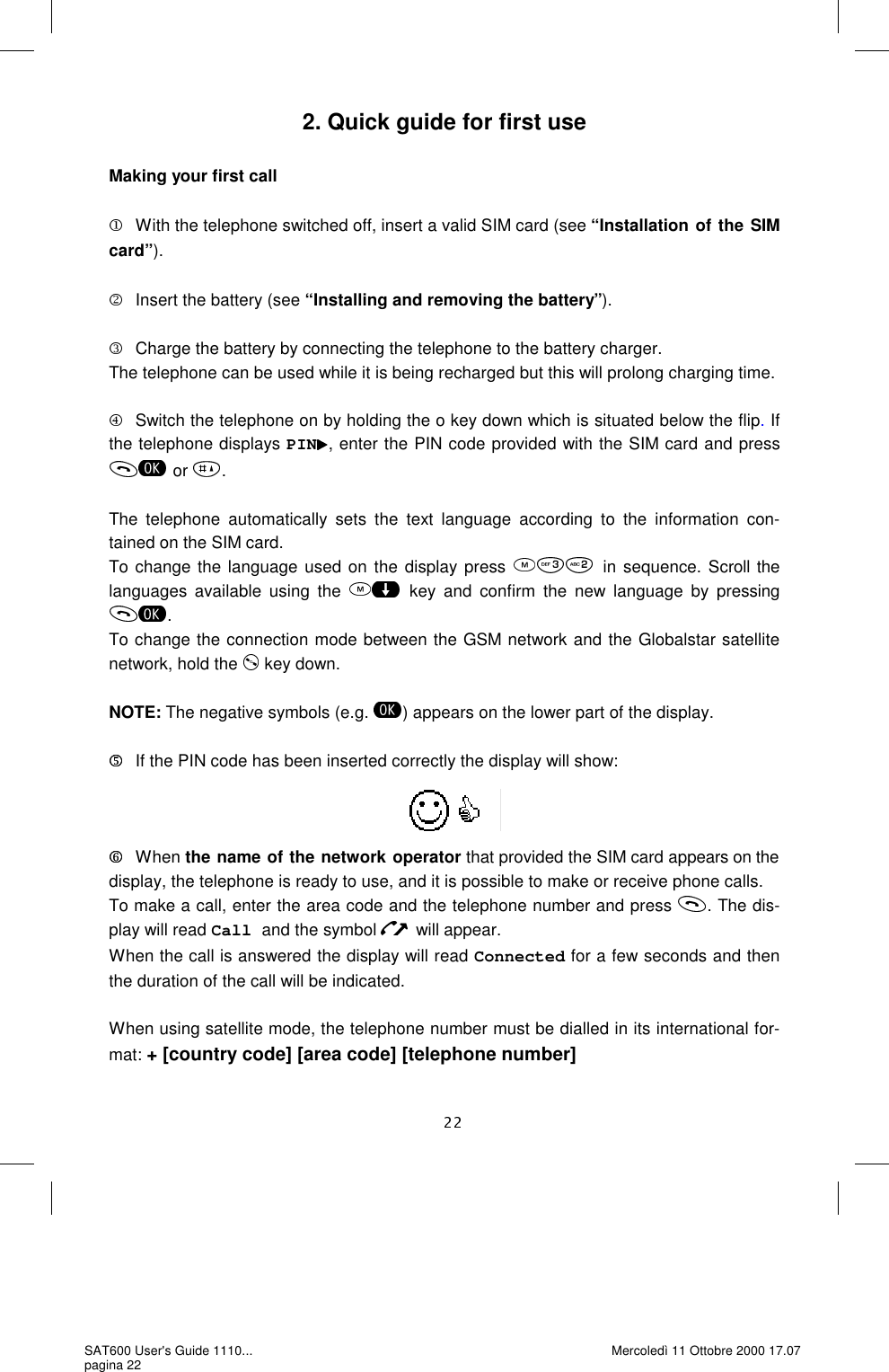 2. Quick guide for first use  Making your first call  With the telephone switched off, insert a valid SIM card (see “Installation of the SIM card”).  Insert the battery (see “Installing and removing the battery”).  Charge the battery by connecting the telephone to the battery charger. The telephone can be used while it is being recharged but this will prolong charging time.   Switch the telephone on by holding the o key down which is situated below the flip. If the telephone displays PIN , enter the PIN code provided with the SIM card and press or  .The telephone automatically sets the text language according to the information con-tained on the SIM card.  To change the language used on the display press  in sequence. Scroll the languages available using the  key and confirm the new language by pressing . To change the connection mode between the GSM network and the Globalstar satellite network, hold the   key down.  NOTE: The negative symbols (e.g.  ) appears on the lower part of the display.     If the PIN code has been inserted correctly the display will show:          W hen  the name of the network operator that provided the SIM card appears on the display, the telephone is ready to use, and it is possible to make or receive phone calls.  To make a call, enter the area code and the telephone number and press  . The dis-play will read Call and the symbol   will appear. When the call is answered the display will read Connected for a few seconds and then the duration of the call will be indicated.   When using satellite mode, the telephone number must be dialled in its international for-mat: + [country code] [area code] [telephone number] SAT600 User&apos;s Guide 1110... pagina 22 Mercoledì 11 Ottobre 2000 17.07 