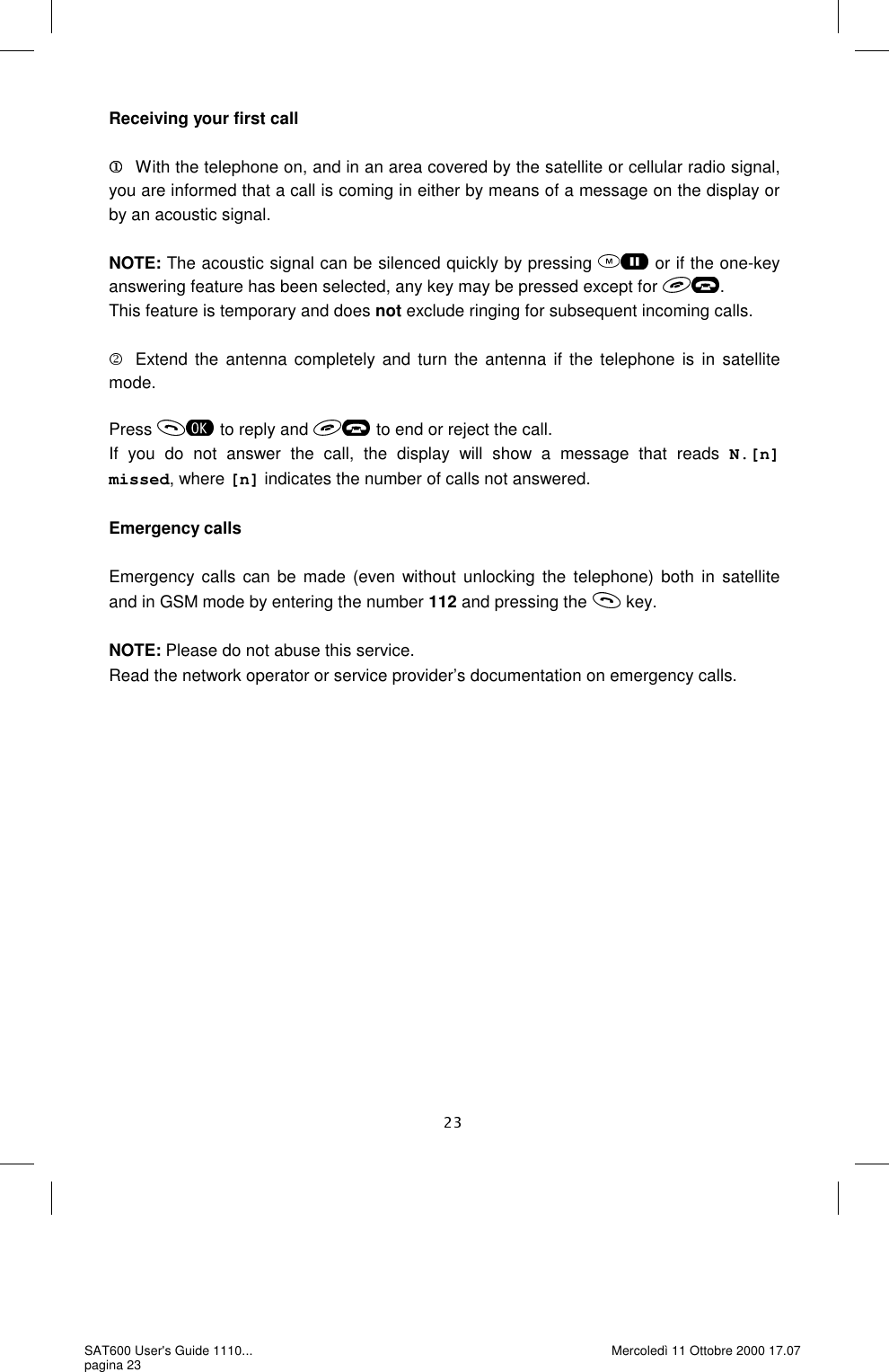Receiving your first call  With the telephone on, and in an area covered by the satellite or cellular radio signal, you are informed that a call is coming in either by means of a message on the display or by an acoustic signal.   NOTE: The acoustic signal can be silenced quickly by pressing   or if the one-key answering feature has been selected, any key may be pressed except for  . This feature is temporary and does not exclude ringing for subsequent incoming calls.   Extend the antenna completely and turn the antenna if the telephone is in satellite mode. Press   to reply and  to end or reject the call. If you do not answer the call, the display will show a message that reads N.[n] missed, where [n] indicates the number of calls not answered.  Emergency calls  Emergency calls can be made (even without unlocking the telephone) both in satellite and in GSM mode by entering the number 112 and pressing the   key.  NOTE: Please do not abuse this service. Read the network operator or service provider’s documentation on emergency calls.  SAT600 User&apos;s Guide 1110... pagina 23 Mercoledì 11 Ottobre 2000 17.07 